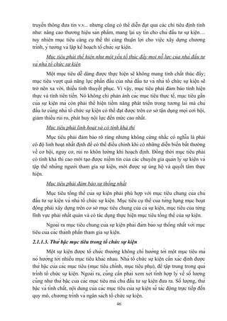 truyền thông đưa tin v.v... nhưng cũng có thể diễn đạt qua các chỉ tiêu định tính
như: nâng cao thương hiệu sản phẩm, mang lại uy tín cho chủ đầu tư sự kiện…
tuy nhiên mục tiêu càng cụ thể thì càng thuận lợi cho việc xây dựng chương
trình, ý tưởng và lập kế hoạch tổ chức sự kiện.
Mục tiêu phải thể hiện như một yếu tố thúc đẩy mọi nỗ lực của nhà đầu tư
và nhà tổ chức sự kiện
Một mục tiêu dễ dàng được thực hiện sẽ không mang tính chất thúc đẩy;
mục tiêu vượt quá năng lực phấn đấu của nhà đầu tư và nhà tổ chức sự kiện sẽ
trở nên xa vời, thiếu tính thuyết phục. Vì vậy, mục tiêu phải đảm bảo tính hiện
thực và tính tiên tiến. Nó không chỉ phản ánh các mục tiêu thực tế, mục tiêu gần
của sự kiện mà còn phải thể hiện tiềm năng phát triển trong tương lai mà chủ
đầu tư cũng nhà tổ chức sự kiện có thể đạt được trên cơ sở tận dụng mọi cơi hội,
giảm thiểu rủi ro, phát huy nội lực đến mức cao nhất.
Mục tiêu phải linh hoạt và có tính khả thi
Mục tiêu phải đảm bảo rõ ràng nhưng không cứng nhắc có nghĩa là phải
có độ linh hoạt nhất định để có thể điều chỉnh khi có những diễn biến bất thường
về cơ hội, nguy cơ, rủi ro khôn lường khi hoạch định. Đồng thời mục tiêu phải
có tính khả thi cao mới tạo được niềm tin của các chuyên gia quản lý sự kiện và
tập thể những người tham gia sự kiện, mới được sự ủng hộ và quyết tâm thực
hiện.
Mục tiêu phải đảm bảo sự thống nhất
Mục tiêu tổng thể của sự kiện phải phù hợp với mục tiêu chung của chủ
đầu tư sự kiện và nhà tổ chức sự kiện. Mục tiêu cụ thể của từng hạng mục hoạt
động phải xây dựng trên cơ sở mục tiêu chung của cả sự kiện, mục tiêu của từng
lĩnh vực phải nhất quán và có tác dụng thực hiện mục tiêu tổng thể của sự kiện.
Ngoài ra mục tiêu chung của sự kiện phải đảm bảo sự thống nhất với mục
tiêu của các thành phần tham gia sự kiện.
2.1.1.3. Thứ bậc mục tiêu trong tổ chức sự kiện
Một sự kiện được tổ chức thường không chỉ hướng tới một mục tiêu mà
nó hướng tới nhiều mục tiêu khác nhau. Nhà tổ chức sự kiện cần xác định được
thứ bậc của các mục tiêu (mục tiêu chính, mục tiêu phụ), để tập trung trong quá
trình tổ chức sự kiện. Ngoài ra, cũng cần phải xem xét tính hợp lý về số lượng
cũng như thứ bậc của các mục tiêu mà chủ đầu tư sự kiện đưa ra. Số lượng, thứ
bậc và tính chất, nội dung của các mục tiêu của sự kiện sẽ tác động trực tiếp đến
quy mô, chương trình và ngân sách tổ chức sự kiện.
46

 