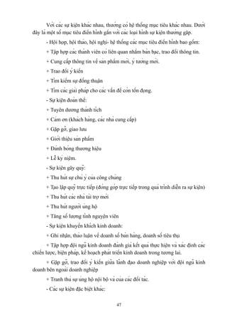 Với các sự kiện khác nhau, thường có hệ thống mục tiêu khác nhau. Dưới
đây là một số mục tiêu điển hình gắn với các loại hình sự kiện thường gặp.
- Hội họp, hội thảo, hội nghị- hệ thống các mục tiêu điển hình bao gồm:
+ Tập hợp các thành viên có liên quan nhằm bàn bạc, trao đổi thông tin.
+ Cung cấp thông tin về sản phẩm mới, ý tưởng mới.
+ Trao đổi ý kiến
+ Tìm kiếm sự đồng thuận
+ Tìm các giải pháp cho các vấn đề còn tồn đọng.
- Sự kiện đoàn thể:
+ Tuyên dương thành tích
+ Cảm ơn (khách hàng, các nhà cung cấp)
+ Gặp gỡ, giao lưu
+ Giới thiệu sản phẩm
+ Đánh bóng thương hiệu
+ Lễ kỷ niệm.
- Sự kiện gây quỹ:
+ Thu hút sự chú ý của công chúng
+ Tạo lập quỹ trực tiếp (đóng góp trực tiếp trong quá trình diễn ra sự kiện)
+ Thu hút các nhà tài trợ mới
+ Thu hút người ủng hộ
+ Tăng số lượng tình nguyện viên
- Sự kiện khuyến khích kinh doanh:
+ Ghi nhận, thảo luận về doanh số bán hàng, doanh số tiêu thụ
+ Tập hợp đội ngũ kinh doanh đánh giá kết quả thực hiện và xác định các
chiến lược, biện pháp, kế hoạch phát triển kinh doanh trong tương lai.
+ Gặp gỡ, trao đổi ý kiến giữa lãnh đạo doanh nghiệp với đội ngũ kinh
doanh bên ngoài doanh nghiệp
+ Tranh thủ sự ủng hộ nội bộ và của các đối tác.
- Các sự kiện đặc biệt khác:
47

 