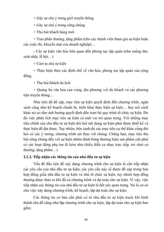 + Gây sự chú ý trong giới truyền thông
+ Gây sự chú ý trong công chúng
+ Thu hút khách hàng mới
+ Trao phần thưởng, tặng phẩm (cho các thành viên tham gia sự kiện hoặc
các cuộc thi, khuyến mại của doanh nghiệp)…
- Các sự kiện văn hóa liên quan đến phong tục tập quán (như mừng thọ,
sinh nhật, lễ hội…)
+ Cảm tạ chủ sự kiện
+ Thực hiện theo các định chế về văn hóa, phong tục tập quán của cộng
đồng.
+ Thu hút khách du lịch
+ Quảng bá văn hóa của vùng, địa phương với du khách và các phương
tiện truyền thông…
Như trên đã đề cập, mục tiêu sự kiện quyết định đến chương trình, ngân
sách cũng như kế hoạch chuẩn bị, triển khai thực hiện sự kiện… hay nói cách
khác nó có tầm ảnh hưởng quyết định đến toàn bộ quy trình tổ chức sự kiện. Do
đó việc phân tích mục tiêu sự kiện có một vai trò quan trọng. Với những mục
tiêu chính của chủ đầu tư sự kiện đòi hỏi nội dung sự kiện phải được thiết kế và
thực hiện để đạt được. Tuy nhiên, bên cạnh đó các mục tiêu cụ thể khác cũng đòi
hỏi có các ý tưởng, chương trình sát thực với chúng. Chẳng hạn, mục tiêu thu
hút công chúng đến với sự kiện nhằm đánh bóng thương hiệu sản phẩm cần phải
có các hoạt động phụ trợ đi kèm như (biểu diễn ca nhạc trực tiếp, trò chơi có
thưởng, tặng phẩm…)
2.1.2. Tiếp nhận các thông tin của nhà đầu tư sự kiện
Vấn đề đầu tiên để xây dựng chương trình cho sự kiện là cần tiếp nhận
các yêu cầu của nhà đầu tư sự kiện, các yêu cầu này sẽ được đề cập trong bản
hợp đồng giữa nhà đầu tư sự kiện và nhà tổ chức sự kiện, tuy nhiên hợp đồng
thường được thảo ra khi đã có chương trình và dự toán cho sự kiện. Vì vậy, việc
tiếp nhận các thông tin của nhà đầu tư sự kiện là hết sức quan trọng. Nó là cơ sở
cho việc xây dựng chương trình, kế hoạch, lập dự toán cho sự kiện.
Các thông tin cơ bản cần phải có từ nhà đầu tư sự kiện trước khi hình
thành chủ đề cũng như lập chương trình cho sự kiện, lập dự toán cho sự kiện bao
gồm:
48

 