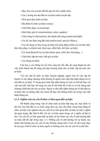 - Mục tiêu của sự kiện (đã đề cập chi tiết ở phần trên)
- Các ý tưởng mà nhà đầu tư sự kiện muốn truyền đạt
- Thời gian thực hiện sự kiện
- Địa điểm tổ chức sự kiện (venue)
- Cách thức phục vụ (catering)
- Hình thức giải trí (entertainment, artist, speaker)
- Cách trang trí (decoration), âm thanh ánh sáng (sound and light)
- Các kỹ xảo hiệu ứng đặc biệt (audiovisual, special effects)…
- Các nội dung cơ bản trong sự kiện (các hoạt động chính của sự kiện như:
đón tiếp, phục vụ khách mời, khai mạc, diễn biến, kết thúc sự kiện)
- Các hoạt động bổ trợ sự kiện (tham quan, triển lãm, bán hàng…)
- Cách thức lập dự toán, tính giá sự kiện
- Các thông tin khác.
Cần lưu ý, các thông tin nói trên càng chi tiết, đầy đủ càng thuận lợi cho
việc hình thành chủ đề cũng như lập chương trình cho sự kiện, lập dự toán cho
sự kiện.
Với các nhà tổ chức sự kiện chuyên nghiệp, người chủ trì việc lập kế
hoạch và xây dựng chương trình thường là người trực tiếp tiếp nhận thông tin từ
chủ đầu tư sự kiện. Vì trong quá trình tiếp nhận thông tin còn có thể kết hợp với
việc trao đổi, bàn bạc, bổ sung các yếu tố cần thiết để có đủ cơ sở xây dựng một
chương trình khả thi cho sự kiện. Ngoài ra khi tiếp nhận thông tin từ nhà đầu tư
sự kiện cần có những mẫu cho trước để hạn chế những thiếu sót trong việc tiếp
nhận thông tin.
2.1.3. Nghiên cứu các yếu tố khác có liên quan đến sự kiện
Để thành công trong việc tổ chức một sự kiện đáp ứng các mục đích và
đòi hỏi của nhà đầu tư sự kiện cũng như các yêu cầu khác trong hoạt động tổ
chức sự kiện việc nghiên cứu các yếu tố có liên quan đến sự kiện có một ý nghĩa
rất quan trọng, đặc biệt là đối với các sự kiện quan trọng, có ý nghĩa xã hội to
lớn. Các yếu tố có liên quan đến sự kiện nó bao hàm các yếu tố ảnh hưởng đến
sự kiện (đã đề cập trong mục 1.3. Những yếu tố ảnh hưởng tới sự kiện), tuy
nhiên ảnh hưởng của các yếu tố này thường mang tính vĩ mô, do đó trong thực
tế của quy trình tổ chức sự kiện người ta thường xem xét các yếu tố cụ thể như:
49

 