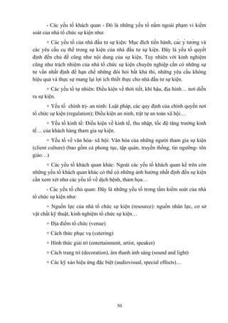 - Các yếu tố khách quan - Đó là những yếu tố nằm ngoài phạm vi kiểm
soát của nhà tổ chức sự kiện như:
+ Các yếu tố của nhà đầu tư sự kiện: Mục đích tiến hành, các ý tưởng và
các yêu cầu cụ thể trong sự kiện của nhà đầu tư sự kiện. Đây là yếu tố quyết
định đến chủ đề cũng như nội dung của sự kiện. Tuy nhiên với kinh nghiệm
cũng như trách nhiệm của nhà tổ chức sự kiện chuyên nghiệp cần có những sự
tư vấn nhất định để hạn chế những đòi hỏi bất khả thi, những yêu cầu không
hiệu quả và thực sự mang lại lợi ích thiết thực cho nhà đầu tư sự kiện.
+ Các yếu tố tự nhiên: Điều kiện về thời tiết, khí hậu, địa hình… nơi diễn
ra sự kiện.
+ Yếu tố chính trị- an ninh: Luật pháp, các quy định của chính quyền nơi
tổ chức sự kiện (regulation); Điều kiện an ninh, trật tự an toàn xã hội…
+ Yếu tố kinh tế: Điều kiện về kinh tế, thu nhập, tốc độ tăng trưởng kinh
tế… của khách hàng tham gia sự kiện.
+ Yếu tố về văn hóa- xã hội: Văn hóa của những người tham gia sự kiện
(client culture) (bao gồm cả phong tục, tập quán, truyền thống, tín ngưỡng- tôn
giáo…)
+ Các yếu tố khách quan khác: Ngoài các yếu tố khách quan kể trên còn
những yếu tố khách quan khác có thể có những ảnh hưởng nhất định đến sự kiện
cần xem xét như các yếu tố về dịch bệnh, thảm họa…
- Các yếu tố chủ quan: Đây là những yếu tố trong tầm kiểm soát của nhà
tổ chức sự kiện như:
+ Nguồn lực của nhà tổ chức sự kiện (resource): nguồn nhân lực, cơ sở
vật chất kỹ thuật, kinh nghiệm tổ chức sự kiện…
+ Địa điểm tổ chức (venue)
+ Cách thức phục vụ (catering)
+ Hình thức giải trí (entertainment, artist, speaker)
+ Cách trang trí (decoration), âm thanh ánh sáng (sound and light)
+ Các kỹ xảo hiệu ứng đặc biệt (audiovisual, special effects)…

50

 
