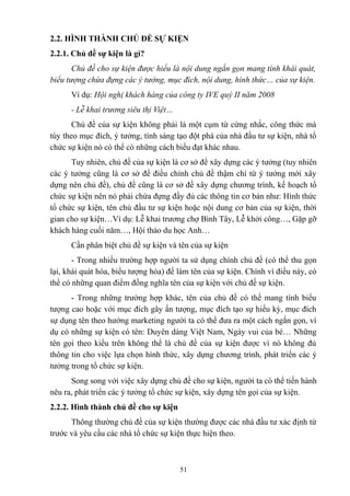 2.2. HÌNH THÀNH CHỦ ĐỀ SỰ KIỆN
2.2.1. Chủ đề sự kiện là gì?
Chủ đề cho sự kiện được hiểu là nội dung ngắn gọn mang tính khái quát,
biểu tượng chứa đựng các ý tưởng, mục đích, nội dung, hình thức… của sự kiện.
Ví dụ: Hội nghị khách hàng của công ty IVE quý II năm 2008
- Lễ khai trương siêu thị Việt…
Chủ đề của sự kiện không phải là một cụm từ cứng nhắc, công thức mà
tùy theo mục đích, ý tưởng, tính sáng tạo đột phá của nhà đầu tư sự kiện, nhà tổ
chức sự kiện nó có thể có những cách biểu đạt khác nhau.
Tuy nhiên, chủ đề của sự kiện là cơ sở để xây dựng các ý tưởng (tuy nhiên
các ý tưởng cũng là cơ sở để điều chỉnh chủ đề thậm chí từ ý tưởng mới xây
dựng nên chủ đề), chủ đề cũng là cơ sở đề xây dựng chương trình, kế hoạch tổ
chức sự kiện nên nó phải chứa đựng đầy đủ các thông tin cơ bản như: Hình thức
tổ chức sự kiện, tên chủ đầu tư sự kiện hoặc nội dung cơ bản của sự kiện, thời
gian cho sự kiện…Ví dụ: Lễ khai trương chợ Bình Tây, Lễ khởi công…, Gặp gỡ
khách hàng cuối năm…, Hội thảo du học Anh…
Cần phân biệt chủ đề sự kiện và tên của sự kiện
- Trong nhiều trường hợp người ta sử dụng chính chủ đề (có thể thu gọn
lại, khái quát hóa, biểu tượng hóa) để làm tên của sự kiện. Chính vì điều này, có
thể có những quan điểm đồng nghĩa tên của sự kiện với chủ đề sự kiện.
- Trong những trường hợp khác, tên của chủ đề có thể mang tính biểu
tượng cao hoặc với mục đích gây ấn tượng, mục đích tạo sự hiếu kỳ, mục đích
sự dụng tên theo hướng marketing người ta có thể đưa ra một cách ngắn gọn, ví
dụ có những sự kiện có tên: Duyên dáng Việt Nam, Ngày vui của bé… Những
tên gọi theo kiểu trên không thể là chủ đề của sự kiện được vì nó không đủ
thông tin cho việc lựa chọn hình thức, xây dựng chương trình, phát triển các ý
tưởng trong tổ chức sự kiện.
Song song với việc xây dựng chủ đề cho sự kiện, người ta có thể tiến hành
nêu ra, phát triển các ý tưởng tổ chức sự kiện, xây dựng tên gọi của sự kiện.
2.2.2. Hình thành chủ đề cho sự kiện
Thông thường chủ đề của sự kiện thường được các nhà đầu tư xác định từ
trước và yêu cầu các nhà tổ chức sự kiện thực hiện theo.

51

 