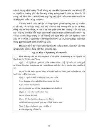 mặt số lượng, chất lượng. Chính vì vậy sự kiện khó đạt được các mục tiêu đã đề
ra, người ta thường yêu cầu điều này trong trường hợp tổ chức sự kiện chỉ để
mang tính hình thức, chiếu lệ hoặc đáp ứng một định chế nào đó mà nhà đầu tư
sự kiện phải miễn cưỡng tuân theo.
Với các nhà tổ chức sự kiện có đẳng cấp và giàu tính sáng tạo, họ sẽ chối
từ tổ chức các sự kiện thuộc loại này vì nó sẽ ảnh hưởng đến uy tín và danh
tiếng của họ. Tuy nhiên, ở Việt Nam với quan điểm khá thoáng “tiền nào của
nấy” loại sự kiện này vẫn được các nhà tổ chức sự kiện chấp nhận tổ chức vì họ
vẫn có thể thu được những lợi ích kinh tế nhất định. Điều cần xem xét là so sánh
giữa lợi ích kinh tế đạt được và những mất mát về uy tín, thương hiệu của mình
trong quá trình cạnh tranh tổ chức sự kiện.
Dưới đây là ví dụ về một chương trình tổ chức sự kiện, ví dụ này sẽ được
áp dụng cho các nội dung tiếp theo trong tài liệu.
Hộp 2.1. Ví dụ về một chương trình hội thảo
Ví dụ: chương trình hội thảo chuyên đề về sản phẩm của một công ty Việt Nguyên tại
khách sạn X ở Đồ Sơn- Hải Phòng
Ngày 1: Từ 14giờ đến 17giờ đón khách tại khách sạn X. Sắp xếp chỗ ở cho khách, gửi
tài liệu và thông báo thời gian dự tiệc chiêu đãi của lãnh đạo công ty tại nhà hàng của khách
sạn.
18 giờ 30, đón khách tại nhà hàng, bố trí chỗ ngồi cho khách, giới thiệu chủ tọa, tiến
hành phục vụ khách ăn uống.
Ngày 2: 7 giờ, tổ chức ăn sáng (tự chọn) cho khách
8 giờ, đón tiếp hướng dẫn khách vào phòng hội thảo.
8 giờ 30 khai mạc hội thảo
10 giờ nghỉ giải lao, tổ chức tiệc coffee break cho khách
11 giờ, tổ chức phục vụ khách ăn trưa.
14 giờ, tiếp tục hội thảo
16 giờ, kết thúc hội thảo, tặng quà cho khách.
Tối tổ chức tiệc ngoài trời, giao lưu và biểu diễn ca nhạc.
Ngày 3: Sáng, tổ chức ăn sáng cho khách
Khách trả phòng, tiễn khách.

55

 