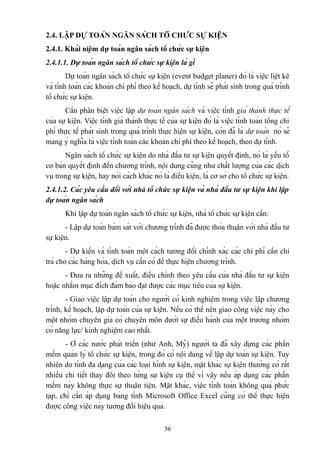 2.4. LẬP DỰ TOÁN NGÂN SÁCH TỔ CHỨC SỰ KIỆN
2.4.1. Khái niệm dự toán ngân sách tổ chức sự kiện
2.4.1.1. Dự toán ngân sách tổ chức sự kiện là gì
Dự toán ngân sách tổ chức sự kiện (event budget planer) đó là việc liệt kê
và tính toán các khoản chi phí theo kế hoạch, dự tính sẽ phát sinh trong quá trình
tổ chức sự kiện.
Cần phân biệt việc lập dự toán ngân sách và việc tính giá thành thực tế
của sự kiện. Việc tính giá thành thực tế của sự kiện đó là việc tính toán tổng chi
phí thực tế phát sinh trong quá trình thực hiện sự kiện, còn đã là dự toán nó sẽ
mang ý nghĩa là việc tính toán các khoản chi phí theo kế hoạch, theo dự tính.
Ngân sách tổ chức sự kiện do nhà đầu tư sự kiện quyết định, nó là yếu tố
cơ bản quyết định đến chương trình, nội dung cũng như chất lượng của các dịch
vụ trong sự kiện, hay nói cách khác nó là điều kiện, là cơ sở cho tổ chức sự kiện.
2.4.1.2. Các yêu cầu đối với nhà tổ chức sự kiện và nhà đầu tư sự kiện khi lập
dự toán ngân sách
Khi lập dự toán ngân sách tổ chức sự kiện, nhà tổ chức sự kiện cần:
- Lập dự toán bám sát với chương trình đã được thỏa thuận với nhà đầu tư
sự kiện.
- Dự kiến và tính toán một cách tương đối chính xác các chi phí cần chi
trả cho các hàng hóa, dịch vụ cần có để thực hiện chương trình.
- Đưa ra những đề xuất, điều chỉnh theo yêu cầu của nhà đầu tư sự kiện
hoặc nhằm mục đích đảm bảo đạt được các mục tiêu của sự kiện.
- Giao việc lập dự toán cho người có kinh nghiệm trong việc lập chương
trình, kế hoạch, lập dự toán của sự kiện. Nếu có thể nên giao công việc này cho
một nhóm chuyên gia có chuyên môn dưới sự điều hành của một trưởng nhóm
có năng lực/ kinh nghiệm cao nhất.
- Ở các nước phát triển (như Anh, Mỹ) người ta đã xây dựng các phần
mềm quản lý tổ chức sự kiện, trong đó có nội dung về lập dự toán sự kiện. Tuy
nhiên do tính đa dạng của các loại hình sự kiện, mặt khác sự kiện thường có rất
nhiều chi tiết thay đổi theo từng sự kiện cụ thể vì vậy nếu áp dụng các phần
mềm này không thực sự thuận tiện. Mặt khác, việc tính toán không quá phức
tạp, chỉ cần áp dụng bảng tính Microsoft Office Excel cũng có thể thực hiện
được công việc này tương đối hiệu quả.
56

 