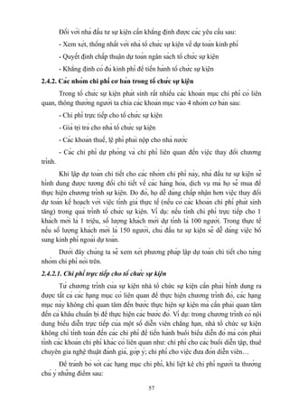 Đối với nhà đầu tư sự kiện cần khẳng định được các yêu cầu sau:
- Xem xét, thống nhất với nhà tổ chức sự kiện về dự toán kinh phí
- Quyết định chấp thuận dự toán ngân sách tổ chức sự kiện
- Khẳng định có đủ kinh phí để tiến hành tổ chức sự kiện
2.4.2. Các nhóm chi phí cơ bản trong tổ chức sự kiện
Trong tổ chức sự kiện phát sinh rất nhiều các khoản mục chi phí có liên
quan, thông thường người ta chia các khoản mục vào 4 nhóm cơ bản sau:
- Chi phí trực tiếp cho tổ chức sự kiện
- Giá trị trả cho nhà tổ chức sự kiện
- Các khoản thuế, lệ phí phải nộp cho nhà nước
- Các chi phí dự phòng và chi phí liên quan đến việc thay đổi chương
trình.
Khi lập dự toán chi tiết cho các nhóm chi phí này, nhà đầu tư sự kiện sẽ
hình dung được tương đối chi tiết về các hàng hóa, dịch vụ mà họ sẽ mua để
thực hiện chương trình sự kiện. Do đó, họ dễ dàng chấp nhận hơn việc thay đổi
dự toán kế hoạch với việc tính giá thực tế (nếu có các khoản chi phí phát sinh
tăng) trong quá trình tổ chức sự kiện. Ví dụ: nếu tính chi phí trực tiếp cho 1
khách mời là 1 triệu, số lượng khách mời dự tính là 100 người. Trong thực tế
nếu số lượng khách mời là 150 người, chủ đầu tư sự kiện sẽ dễ dàng việc bổ
sung kinh phí ngoài dự toán.
Dưới đây chúng ta sẽ xem xét phương pháp lập dự toán chi tiết cho từng
nhóm chi phí nói trên.
2.4.2.1. Chi phí trực tiếp cho tổ chức sự kiện
Từ chương trình của sự kiện nhà tổ chức sự kiện cần phải hình dung ra
được tất cả các hạng mục có liên quan để thực hiện chương trình đó, các hạng
mục này không chỉ quan tâm đến bước thực hiện sự kiện mà cần phải quan tâm
đến cả khâu chuẩn bị để thực hiện các bước đó. Ví dụ: trong chương trình có nội
dung biểu diễn trực tiếp của một số diễn viên chẳng hạn, nhà tổ chức sự kiện
không chỉ tính toán đến các chi phí để tiến hành buổi biểu diễn đó mà còn phải
tính các khoản chi phí khác có liên quan như: chi phí cho các buổi diễn tập, thuê
chuyên gia nghệ thuật đánh giá, góp ý; chi phí cho việc đưa đón diễn viên…
Để tránh bỏ sót các hạng mục chi phí, khi liệt kê chi phí người ta thường
chú ý những điểm sau:
57

 