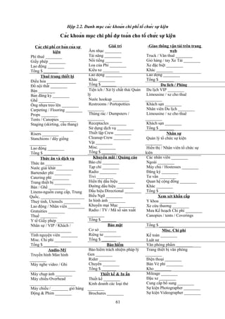 Hộp 2.2. Danh mục các khoản chi phí tổ chức sự kiện

Các khoản mục chi phí dự toán cho tổ chức sự kiện
Các chi phí cơ bản của sự
kiện
Phí thuê ________
Giấy phép ________
Lao động ________
Tổng $ _______
Thuê trang thiết bị
Điều hòa ______________
Đồ nội thất ________
Bàn ________
Bàn đăng ký ________
Ghế ________
Ống nhựa treo lên ________
Carpeting / Flooring ________
Props ________
Tents / Canopies ________
Staging (skirting, cầu thang)
_____________________
Risers ________
Stanchions / dây giềng
________
Lao động ________
Tổng $ _______
Thức ăn và dịch vụ
Thức ăn ________
Nước giải khát ________
Bartender phí ________
Catering phí ________
Trang thiết bị ________
Bàn / Ghế ________
Linens-nguồn cung cấp, Trung
Quốc, _____________________
Thuỷ tinh, Utensils ________
Lao động / Nhân viên ________
Gratuities ________
Thuế ________
Y tế Giấy phép ________
Nhân sự / VIP / Khách /
____________________
Tình nguyện viên ________
Misc. Chi phí ________
Tổng $ _______
Audio-Mỹ
Truyền hình Màn hình
________
Máy nghe video / Ghi
______________________
Máy chụp ảnh ________
Máy chiếu Overhead
______________________
Máy chiếu / ________ giỏ hàng
Động & Phim ________

Giải trí
Âm nhạc ________
Tài năng ________
Nổi tiếng ________
Loa của Phí ________
Kiểu xe ________
Lao động ________
Khác ________
Tổng $ _______
Tiện ích / Xử lý chất thải Quản
lý
Nước hookup ________
Restrooms / Portopotties
________
Thùng rác / Dumpsters /
________
Receptacles ________
Sử dụng dịch vụ ________
Thiết lập Crew ________
Cleanup Crew ________
Vật ________
Misc. ________
Tổng $ _______
Khuyến mãi / Quảng cáo
Báo chí ________
Tạp chí ________
Radio ________
Tivi ________
Hiển thị dấu hiệu ________
Đường dấu hiệu ________
Dấu hiệu Directional ________
Biểu Ngữ ________
In hình ảnh ________
Khuyến mại Mục ________
Radio / TV / Mã số sản xuất
________
Tổng $ _______
Bảo mật
Cơ sở ________
Riêng tư ________
Tổng $ _______
Bảo hiểm
Bảo hiểm trách nhiệm pháp lý
Gen ________
Rider ________
Chuyên ________
Tổng $ _______
Thiết kế & In ấn
Thiết kế ________
Kinh doanh các loại thẻ
________
Brochures ________

61

-Giao thông vận tải trên trang
web
Truck / Văn thuê ________
Giỏ hàng / tay Xe Tải ________
Xe đặc biệt ________
Khác ________
Lao động ________
Tổng $ _______
Du lịch / Phịng
Du lịch VIP ________
Limousine / xe cho thuê
________
Khách sạn ________
Nhân viên Du lịch ________
Limousine / xe cho thuê
________
Khách sạn ________
Tổng $ _______
Nhân sự
Quản lý tổ chức sự kiện
________
Hiển thị / Nhân viên tổ chức sự
kiện ________
Các nhân viên ________
Ngoài ________
Máy chủ / Hostesses ________
Đăng ký ________
Tư vấn ________
Quan hệ cộng đồng ________
Khác ________
Tổng $ _______
Xem xét khẩn cấp
Y khoa ________
Xe cứu thương ________
Mưa Kế hoạch Chi phí ________
Canopies / tents / Coverings
________
Tổng $ _______
Misc. Chi phí
Kế toán ________
Luật sư ________
Văn phòng phẩm ________
Trang thiết bị văn phòng
________
Điện thoại ________
Bán Vé phí ________
Kho ________
Mileage ________
Đậu xe ________
Cung cấp bổ sung ________
Sự kiện Photographer ________
Sự kiện Videographer ________

 