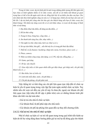 Trong tổ chức event, dự trù kinh phí là một trong những phần tương đối khó gặm nếu
bạn chưa có kinh nghiệm nhiều về tổ chức events, nếu để sơ sót thiếu mất khoản gì quan
trọng bạn có thể sẽ ko đủ ngân sách cho nó, đồng thời bộc lộ sự thiếu chu đáo của bạn. Cho
nên nhân tiện theo kinh nghiệm cũng xin nêu ra 1 số hạng mục chính yếu mà bạn cần xem xét
khi lến 1 dự trù kinh phí (cũng như lên báo giá cho khách hàng nếu bạn tổ chức event cho
khách hàng). Tất nhiên tùy từng event thì có xê xích khác nhau, vì event rất đa dạng về hình
thức và nội dung.
1. Địa điểm (thuê địa điểm, đồ dùng tại địa điểm…)/
2. Đồ ăn thức uống
3. Trang trí (hoa, bóng bay, cổng chào…)
4. Âm thanh ánh sáng (loa, đèn, nhạc nhẽo…)
5. Văn nghệ (ca hát, nhảy múa, kịch cọt, thuê ca sĩ..)
6. Set up (sân khấu, bàn ghế… nếu thứ này ko có trong phí thuê địa điểm)
7. Thiết kế, in ấn (banner, backdrop, thiệp mời, menu, brochure, place card…)
8. Photo, camera
9. Nhân sự (nhân công setup, dàn dựng, ca sĩ, PG, tiếp tân, đồng phục…)
10. Game, quà tặng
11. Đi lại, vận chuyển
12. Giao tiếp (nếu có liên quan nhiều đến gọi điện thoại, gởi thiệp mời, chi phí tiếp
khách nếu có…)
13. Bảo hiểm, bảo vệ (nếu có)
14. Linh tinh (tiền điện, nước, chi phí khác..)
15. Chi phí dự phòng, chi phí phát sinh

Việc thống kê và tính tổng các chi phí liên quan trực tiếp đến tổ chức sự
kiện là yếu tố quan trọng trong việc lập Dự toán ngân sáchtổ chức sự kiện. Tuy
nhiên nếu chỉ xem xét đến các yếu tố này là chưa đủ, ngoài các khoản chi phí
liên quan trực tiếp (như đã đề cập ở phần trên) còn có những khoản kinh phí
khác cần tính vào dự toán như:
- Giá trị trả cho nhà tổ chức sự kiện
- Các khoản thuế, lệ phí phải nộp cho nhà nước
- Các khoản chi phí dự phòng liên quan đến sự thay đổi chương trình.
2.4.2.2. Giá trị trả cho nhà tổ chức sự kiện
Nhà tổ chức sự kiện có vai trò rất quan trọng trong quá trình tiến hành sự
kiện do đó họ xứng đáng được hưởng phần giá trị mà họ đã đóng góp cho thành
63

 