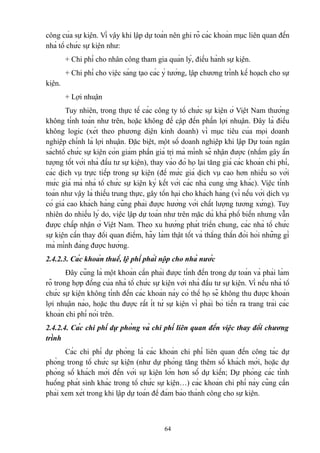 công của sự kiện. Vì vậy khi lập dự toán nên ghi rõ các khoản mục liên quan đến
nhà tổ chức sự kiện như:
+ Chi phí cho nhân công tham gia quản lý, điều hành sự kiện.
+ Chi phí cho việc sáng tạo các ý tưởng, lập chương trình kế hoạch cho sự
kiện.
+ Lợi nhuận
Tuy nhiên, trong thực tế các công ty tổ chức sự kiện ở Việt Nam thường
không tính toán như trên, hoặc không đề cập đến phần lợi nhuận. Đây là điều
không logic (xét theo phương diện kinh doanh) vì mục tiêu của mọi doanh
nghiệp chính là lợi nhuận. Đặc biệt, một số doanh nghiệp khi lập Dự toán ngân
sáchtổ chức sự kiện còn giảm phần giá trị mà mình sẽ nhận được (nhằm gây ấn
tượng tốt với nhà đầu tư sự kiện), thay vào đó họ lại tăng giá các khoản chi phí,
các dịch vụ trực tiếp trong sự kiện (để mức giá dịch vụ cao hơn nhiều so với
mức giá mà nhà tổ chức sự kiện ký kết với các nhà cung ứng khác). Việc tính
toán như vậy là thiếu trung thực, gây tổn hại cho khách hàng (vì nếu với dịch vụ
có giá cao khách hàng cũng phải được hưởng với chất lượng tương xứng). Tuy
nhiên do nhiều lý do, việc lập dự toán như trên mặc dù khá phổ biến nhưng vẫn
được chấp nhận ở Việt Nam. Theo xu hướng phát triển chung, các nhà tổ chức
sự kiện cần thay đổi quan điểm, hãy làm thật tốt và thẳng thắn đòi hỏi những gì
mà mình đáng được hưởng.
2.4.2.3. Các khoản thuế, lệ phí phải nộp cho nhà nước
Đây cũng là một khoản cần phải được tính đến trong dự toán và phải làm
rõ trong hợp đồng của nhà tổ chức sự kiện với nhà đầu tư sự kiện. Vì nếu nhà tổ
chức sự kiện không tính đến các khoản này có thể họ sẽ không thu được khoản
lợi nhuận nào, hoặc thu được rất ít từ sự kiện vì phải bỏ tiền ra trang trải các
khoản chi phí nói trên.
2.4.2.4. Các chi phí dự phòng và chi phí liên quan đến việc thay đổi chương
trình
Các chi phí dự phòng là các khoản chi phí liên quan đến công tác dự
phòng trong tổ chức sự kiện (như dự phòng tăng thêm số khách mời, hoặc dự
phòng số khách mời đến với sự kiện lớn hơn số dự kiến; Dự phòng các tình
huống phát sinh khác trong tổ chức sự kiện…) các khoản chi phí này cũng cần
phải xem xét trong khi lập dự toán để đảm bảo thành công cho sự kiện.

64

 