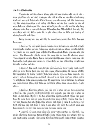 2.4.3.3. Giá đấu thầu
Nhà đầu tư sự kiện, đưa ra khung giá giới hạn (thường chỉ có giá trần –
mức giá tối đa cho sự kiện) từ đó yêu cầu nhà tổ chức sự kiện lập nên chương
trình với mức giá định trước. Cách làm này gần như mang tính đấu thầu trong
xây lắp, ví dụ trong thực tế có những nhà đầu tư sự kiện đưa ra mức giá trần và
mục đích, các nội dung cơ bản của sự kiện rồi yêu cầu các nhà tổ chức xây dựng
chương trình, đưa ra mức giá dự toán để họ chọn lựa. Mặc dù hình thức này đáp
ứng được việc tiết kiệm, quản lý chi phí nhưng thực sự hiệu quả thường có
những hạn chế nhất định.
Trong trường hợp này, việc lập dự toán thường được thực hiện theo các
bước sau:
+ Bước 1: Từ mức giá trần mà chủ đầu tư sự kiện đưa ra, xác định chi phí
trực tiếp cho tổ chức sự kiện (bằng mức giá trần trừ đi các khoản chi phí dự kiến
về: Giá trị trả cho nhà tổ chức sự kiện; Các khoản thuế, lệ phí phải nộp cho nhà
nước; Các khoản chi phí dự phòng liên quan đến sự thay đổi chương trình).
Trong thực tế khi chủ đầu tư đưa ra mức giá trần thấp, các công ty cũng phải tiến
hành điều chỉnh giảm các khoản chi phí dự kiến nói trên nhằm tăng chi phí trực
tiếp cho tổ chức sự kiện.
+ Bước 2: Lập danh mục dự kiến các hàng hóa, dịch vụ cần thiết cho tổ
chức sự kiện. Trong danh mục này cần có các nội dung (tiêu đề của các cột khi
lập bảng) như: Số thứ tự (hoặc ký hiệu/ mã hóa chi phí), các hạng mục chi phí,
đơn vị tính, số lượng, đơn giá, thành tiền, mô tả về hàng hóa/ sản phẩm, mô tả
về chất lượng hoặc nhà cung cấp, mức độ quan trọng cho sự kiện (có thể chia ra
các mức độ như: không thể thiếu, có thể thiếu, không thực sự cần thiết…), ghi
chú…
+ Bước 3: Tính tổng chi phí trực tiếp cho tổ chức sự kiện theo danh mục
ở bước 2. Nếu tổng chi phí trực tiếp thấp hơn kinh phí trực tiếp cho tổ chức sự
kiện (đã tính toán ở bước 1) thì điều chỉnh tăng các khoản kinh phí có liên quan
hoặc bổ sung thêm các nội dung trong chương trình sự kiện (trường hợp này ít
xảy ra). Trường hợp phổ biến, tổng chi phí tính toán ở bước 2 cao hơn so với
kinh phí trực tiếp tính toán ở bước 1, cần phải tiến hành điều chỉnh giảm các
hạng mục chi phí trực tiếp trong sự kiện theo các hướng sau:
* Loại trừ các danh mục hàng hóa, dịch vụ không thực sự cần thiết. Tuy
nhiên nếu trong danh mục đã loại trừ chỉ còn lại những hạng mục chi phí thực sự
cần thiết nhưng kinh phí vẫn không đáp ứng được nhà tổ chức sự kiện cần phải
66

 
