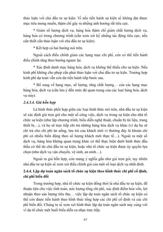 thảo luận với chủ đầu tư sự kiện. Vì nếu tiến hành sự kiện sẽ không đạt được
mục tiêu mong muốn, thậm chí gây ra những ảnh hưởng rất tiêu cực.
* Giảm số lượng dịch vụ, hàng hóa thậm chí giảm chất lượng dịch vụ,
hàng hóa có trong chương trình (cần xem xét kỹ những tác động tiêu cực, nếu
cần thiết cần thảo luận với chủ đầu tư sự kiện).
* Kết hợp cả hai hướng nói trên.
Ngoài cách điều chỉnh giảm các hạng mục chi phí, còn có thể tiến hành
điều chỉnh tăng theo hướng ngược lại.
* Xác định danh mục hàng hóa, dịch vụ không thể thiếu cho sự kiện. Nếu
kinh phí không cho phép cần phải thảo luận với chủ đầu tư sự kiện. Trường hợp
kinh phí dự toán vẫn còn dư tiến hành tiếp bước sau.
* Bổ sung về hạng mục, số lượng, tăng chất lượng… của các hạng mục
hàng hóa, dịch vụ (cần lưu ý đến mức độ quan trọng của các loại hàng hóa, dịch
vụ này).
2.4.3.4. Giá hỗn hợp
Là hình thức phối hợp giữa các loại hình thức nói trên, nhà đầu tư sự kiện
sẽ xác định giá trọn gói cho một số công việc, dịch vụ trong sự kiện cho nhà tổ
chức sự kiện (như lập chương trình, biểu diễn nghệ thuật, chuẩn bị tài liệu, trang
thiết bị…), và họ sẽ trực tiếp chi trả những hàng hóa dịch vụ khác (ví dụ họ sẽ
chi trả cho chi phí ăn uống, lưu trú của khách mời vì thường đây là khoản chi
phí có nhiều biến động theo số lượng khách mời thực tế…). Ngoài ra một số
dịch vụ, hàng hóa không quan trọng khác có thể thực hiện dưới hình thức đấu
thầu có thể do chủ đầu tư sự kiện, hoặc nhà tổ chức sự kiện được ủy quyền lựa
chọn (như dịch vụ vận chuyển, vệ sinh, an ninh…).
Ngoài ra giá hỗn hợp, còn mang ý nghĩa gần như giá trọn gói, tuy nhiên
nhà đầu tư sự kiện sẽ xem xét điều chỉnh giá của một số loại dịch vụ nhất định.
2.4.4. Lập dự toán ngân sách tổ chức sự kiện theo hình thức chi phí cố định,
chi phí biến đổi
Trong trường hợp, nhà tổ chức sự kiện đồng thời là nhà đầu tư sự kiện, để
thuận tiện cho việc tính toán, ước lượng tổng chi phí, xác định điểm hòa vốn, lợi
nhuận theo sản lượng tiêu thụ… việc lập dự toán ngân sách tổ chức sự kiện có
thể còn được tiến hành theo hình thức tổng hợp các chi phí cố định và các chi
phí biến đổi. Chúng ta sẽ xem xét hình thức lập dự toán ngân sách này cùng với
ví dụ tổ chức một buổi biểu diễn ca nhạc trực tiếp.
67

 