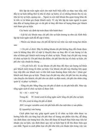 Khi lập dự toán ngân sách cho một buổi biểu diễn ca nhạc trực tiếp, nhà
đầu tư sự kiện (đồng thời là nhà tổ chức sự kiện), sẽ có những khoản thu từ các
nhà tài trợ sự kiện, quảng cáo… Ngoài ra còn một khoản thu quan trọng khác đó
là tiền vé từ khán giả (hoặc khách mời). Vì vậy khi lập dự toán người ta quan
tâm đến số lượng khán giả và chi phí sẽ thay đổi theo số lượng khán giả/ khách
mời tham gia sự kiện.
Các bước xác định dự toán được tiến hành theo:
- Liệt kê các khoản mục chi phí cho sự kiện (tương tự như các hình thức
lập dự toán ngân sách đã đề cập ở trên).
- Nhóm các khoản mục chi phí đã liệt kê nói trên vào một trong hai nhóm
sau:
+ Chi phí cố định: Đây là những khoản chi phí không thay đổi (hoặc được
xem là không thay đổi về mặt lý thuyết) theo sự thay đổi về sản lượng (ví dụ
như số khán giả/ khách mời) trong tổ chức sự kiện. Thuộc loại chi phí này trong
tổ chức sự kiện là: Chi phí thuê địa điểm, chi phí làm thủ tục tổ chức sự kiện, chi
phí cho việc chuẩn bị chung…
+ Chi phí biến đổi: là các khoản chi phí thay đổi theo sản lượng (số khán
giả/ khách mời) trong tổ chức sự kiện. Các khoản chi phí này thường liên quan
trực tiếp đến các khách mời và khi tính toán thường được tính cho 1 khán giả/
khách mời tham gia sự kiện. Thuộc loại chi phí này như: chi phí lưu trú, ăn uống
vận chuyển cho khách; chi phí cho các dịch vụ điện nước, chi phí cho nhân công
quản lý và phục vụ khách…
- Tổng chi phí: bằng tổng của chi phí cố định và chi phí biến đổi. Như vậy
tổng ngân sách tổ chức sự kiện sẽ được tính:
TC = FC + AVC* Q
Trong đó:

TC (total cost) là tổng ngân sách/ tổng chi phí cho sự kiện

FC (fix cost) là tổng chi phí cố định
AVC (avagre variable cost) chi phí biến đổi cho một đơn vị sản phẩm.
Q: (quantity) sản lượng
Cách phân loại này giúp người quản lý tổ chức sự kiện nắm được xu
hướng biến đổi của từng loại chi phí theo số lượng sản phẩm tiêu thụ, dễ dàng
xác định được sản lượng hoà vốn, theo dõi được kế hoạch thực hiện mục tiêu lợi
nhuận của sự kiện, xác định được quy mô sự kiện hợp lý để thu được hiệu quả
cao nhất. Ngoài ra cách phân loại chi phí như trên còn thuận tiện trong việc xác
68

 