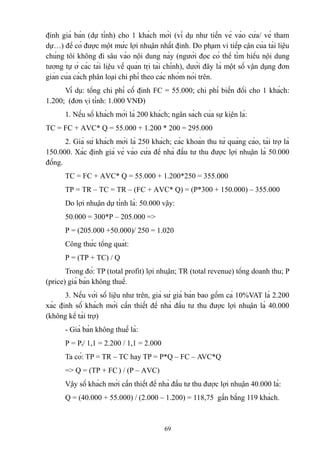 định giá bán (dự tính) cho 1 khách mời (ví dụ như tiền vé vào cửa/ vé tham
dự…) để có được một mức lợi nhuận nhất định. Do phạm vi tiếp cận của tài liệu
chúng tôi không đi sâu vào nội dung này (người đọc có thể tìm hiểu nội dung
tương tự ở các tài liệu về quản trị tài chính), dưới đây là một số vận dụng đơn
giản của cách phân loại chi phí theo các nhóm nói trên.
Ví dụ: tổng chi phí cố định FC = 55.000; chi phí biến đổi cho 1 khách:
1.200; (đơn vị tính: 1.000 VNĐ)
1. Nếu số khách mời là 200 khách; ngân sách của sự kiện là:
TC = FC + AVC* Q = 55.000 + 1.200 * 200 = 295.000
2. Giả sử khách mời là 250 khách; các khoản thu từ quảng cáo, tài trợ là
150.000. Xác định giá vé vào cửa để nhà đầu tư thu được lợi nhuận là 50.000
đồng.
TC = FC + AVC* Q = 55.000 + 1.200*250 = 355.000
TP = TR – TC = TR – (FC + AVC* Q) = (P*300 + 150.000) – 355.000
Do lợi nhuận dự tính là: 50.000 vậy:
50.000 = 300*P – 205.000 =>
P = (205.000 +50.000)/ 250 = 1.020
Công thức tổng quát:
P = (TP + TC) / Q
Trong đó: TP (total profit) lợi nhuận; TR (total revenue) tổng doanh thu; P
(price) giá bán không thuế.
3. Nếu với số liệu như trên, giả sử giá bán bao gồm cả 10%VAT là 2.200
xác định số khách mời cần thiết để nhà đầu tư thu được lợi nhuận là 40.000
(không kể tài trợ)
- Giá bán không thuế là:
P = Pt/ 1,1 = 2.200 / 1,1 = 2.000
Ta có: TP = TR – TC hay TP = P*Q – FC – AVC*Q
=> Q = (TP + FC ) / (P – AVC)
Vậy số khách mời cần thiết để nhà đầu tư thu được lợi nhuận 40.000 là:
Q = (40.000 + 55.000) / (2.000 – 1.200) = 118,75 gần bằng 119 khách.

69

 