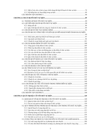 3.2.1. Một số yêu cầu cơ bản và quy trình chung khi lập kế hoạch tổ chức sự kiện ....................78
3.2.2. Hệ thống hóa các hoạt động trong sự kiện..........................................................................80
CÂU HỎI ÔN TẬP CHƯƠNG 3........................................................................................................88
CHƯƠNG 4: CHUẨN BỊ TỔ CHỨC SỰ KIỆN....................................................................................................89
4.1. THÀNH LẬP BAN TỔ CHỨC SỰ KIỆN...................................................................................89
4.2. LẬP TIẾN ĐỘ CHUẨN BỊ TỔ CHỨC SỰ KIỆN .....................................................................90
4.2.1. Bảng tiến độ ........................................................................................................................90
4.2.2. Quy trình lập tiến độ cho công tác chuẩn bị tổ chức sự kiện..............................................90
4.3. CHUẨN BỊ VỀ THỦ TỤC HÀNH CHÍNH ...............................................................................91
4.4. CHUẨN BỊ CÁC CÔNG VIỆC CÓ LIÊN QUAN ĐẾN KHÁCH MỜI THAM GIA SỰ KIỆN
...........................................................................................................................................................................95
4.4.1. Khái niệm, phân loại khách mời tham gia sự kiện .............................................................95
4.4.2. Lập danh sách khách mời ...................................................................................................96
4.4.3. Chuẩn bị và gửi thiếp mời/ giấy mời cho khách................................................................101
4.5. CHUẨN BỊ ĐỊA ĐIỂM TỔ CHỨC SỰ KIỆN..........................................................................108
4.5.1. Tổng quan về địa điểm tổ chức sự kiện.............................................................................108
4.5.2. Phân loại địa điểm tổ chức sự kiện...................................................................................108
4.5.3. Các khu vực cơ bản của không gian và địa điểm tổ chức sự kiện.....................................110
4.5.4. Các yêu cầu khi lựa chọn địa điểm tổ chức sự kiện .........................................................110
4.5.5. Quy trình lựa chọn địa điểm tổ chức sự kiện ...................................................................113
4.5.6. Quy trình chuẩn bị địa điểm tổ chức sự kiện....................................................................114
4.6. CHUẨN BỊ VỀ NHÂN LỰC CHO TỔ CHỨC SỰ KIỆN........................................................114
4.6.1. Xác định mô hình tổ chức lao động...................................................................................114
4.6.2. Các chức danh trong tổ chức sự kiện................................................................................120
4.7. CHUẨN BỊ HẬU CẦN CHO SỰ KIỆN...................................................................................129
4.8. DỰ TÍNH VÀ XỬ LÝ CÁC SỰ CỐ TRONG SỰ KIỆN...........................................................130
4.8.1. Sự cố trong tổ chức sự kiện là gì?.....................................................................................130
4.8.2.Dự tính và xử lý các sự cố có liên quan đến chủ đề chính của sự kiện..............................130
4.9. CHUẨN BỊ CÁC YẾU TỐ KHÁC CHO SỰ KIỆN.................................................................135
4.9.1. Chuẩn bị về tài liệu...........................................................................................................135
4.9.2. Chuẩn bị các chương trình bổ trợ, dự phòng....................................................................140
4.9.3. Chuẩn bị quà tặng.............................................................................................................140
4.10. CHUẨN BỊ CÁC YẾU TỐ CƠ BẢN TRONG TRÌNH DIỄN SỰ KIỆN...............................140
4.10.1. Không gian thực hiện sự kiện..........................................................................................140
4.10.2. Người dẫn chương trình và diễn giả...............................................................................143
4.10.3. Đạo diễn và dàn dựng sân khấu......................................................................................145
CÂU HỎI ÔN TẬP CHƯƠNG 4......................................................................................................148
CHƯƠNG 5: QUẢN TRỊ HẬU CẦN TỔ CHỨC SỰ KIỆN................................................................................149
5.1. KHÁI QUÁT VỀ QUẢN TRỊ HẬU CẦN TỔ CHỨC SỰ KIỆN.............................................149
5.1.1. Quản trị hậu cần tổ chức sự kiện là gì?............................................................................149
5.1.2. Vai trò của quản trị hậu cần trong tổ chức sự kiện ..........................................................150
5.2. QUY TRÌNH CHUNG TRONG QUẢN TRỊ HẬU CẦN TRONG TỔ CHỨC SỰ KIỆN.......150
5.2.1. Lập kế hoạch về cung ứng dịch vụ....................................................................................151
5.2.2. Lựa chọn các nhà cung ứng dịch vụ bổ trợ.......................................................................151
5.2.3. Thương lượng và ký kết hợp đồng cung ứng dịch vụ........................................................155
5.2.4. Kiểm soát và phối hợp cung ứng dịch vụ..........................................................................158
5.2.5. Dự tính và xử lý các sự cố có liên quan............................................................................158
5.3. CUNG ỨNG CÁC DỊCH VỤ VẬN CHUYỂN VÀ TỔ CHỨC ĐƯA ĐÓN KHÁCH.............158
5.3.1. Các nhà cung ứng dịch vụ và phương tiện vận chuyển.....................................................160
5.3.2. Tổ chức đón khách khi khách sử dụng các phương tiện vận chuyển công cộng...............163

7

 