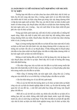 2.5. ĐÀM PHÁN VÀ TIẾN HÀNH KÝ KẾT HỢP ĐỒNG VỚI NHÀ ĐẦU
TƯ SỰ KIỆN
Trường hợp nhà đầu tư sự kiện chưa lựa chọn chính thức nhà tổ chức sự
kiện, họ chỉ mới cung cấp mục tiêu, ý tưởng, ngân sách và các điều kiện khác
cho nhiều nhà tổ chức sự kiện cùng tham gia trong việc xây dựng chương trình
và lập dự toán ngân sách sự kiện. Như vậy, các nhà tổ chức sự kiện sẽ phải cạnh
tranh với nhau trong việc thuyết phục chủ đầu tư sự kiện lựa chọn chương trình,
dự toán ngân sách, các ý tưởng… hay nói cách khác là lựa chọn mình để giao
phó cho việc tổ chức sự kiện.
Trong quá trình cạnh tranh này, mỗi nhà tổ chức sự kiện đều có những thế
mạnh riêng. Điều cần thiết là phải biết cách trình bày hết những điểm mạnh
trong chương trình của mình, thuyết phục nhà đầu tư sự kiện lựa chọn chương
trình và các ý tưởng của mình.
Ngay cả trong trường hợp nhà đầu tư sự kiện đã lựa chọn một nhà tổ chức
sự kiện cụ thể trước khi tiến hành việc xây dựng chương trình và sáng tạo các ý
tưởng cho sự kiện vẫn cần có sự thuyết phục. Ở đây không phải là thuyết phục
chủ đầu tư lựa chọn mình mà thuyết phục chủ đầu tư chấp nhận chương trình và
dự toán ngân sách sự kiện mà mình đã lập ra.
Không có một hướng dẫn cụ thể nào có thể áp dụng cho việc áp dụng vào
việc thuyết phục chủ đầu tư sự kiện. Dưới đây chỉ là một số hướng dẫn mang
tính chất định hướng.
- Cần nắm vững mục tiêu sự kiện mà chủ đầu tư sự kiện mong muốn đạt
được khi tiến hành đầu tư để tổ chức sự kiện, những cơ sở thuyết phục phải dựa
trên mong muốn của chủ đầu tư sự kiện.
- Nắm vững về chương trình, dự toán ngân sách, cũng như các ý tưởng
sáng tạo của mình để có cơ sở trình bày và thuyết phục chủ đầu tư sự kiện.
- Cần tìm hiểu thông tin về các đối thủ cạnh tranh.
- Nếu có các lợi thế trên thị trường dịch vụ tổ chức sự kiện (như sự thành
công của các sự kiện do doanh nghiệp nhận tổ chức, uy tín trên thị trường, mối
quan hệ với các đối tác…) cần biết cách phát huy đúng chỗ trong việc thuyết
phục chủ đầu tư.
- Biết chỉ ra các lợi thế của mình, tuy nhiên nếu chủ đầu tư sự kiện chỉ ra
những hạn chế của mình, không nhất thiết phải thanh minh, tuyệt đối không
tranh cãi, cần có cách ứng xử phù hợp. Ví dụ: Khi chủ đầu tư sự kiện đề cập đến
việc nhà tổ chức sự kiện còn thiếu kinh nghiệm trong việc tổ chức sự kiện, hãy
70

 