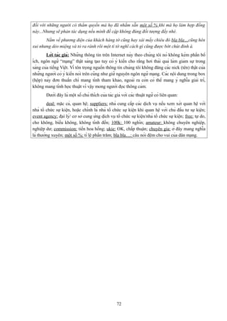 đối với những người có thẩm quyền mà họ đã nhắm sẵn một số % khi mà họ làm hợp đồng
này...Nhưng sẽ phản tác dụng nếu mình đề cập không đúng đối tượng đấy nhé.
Nằm về phương diện của khách hàng tớ cũng hay xài mấy chiêu đó bla bla…cũng hên
xui nhưng dẻo miệng và tỏ ra rành rõi một tí tớ nghĩ cách gì cũng được bớt chút đỉnh à.
Lời tác giả: Những thông tin trên Internet này theo chúng tôi nó không kém phần bổ
ích, ngôn ngữ “mạng” thật sáng tạo tuy có ý kiến cho rằng hơi thái quá làm giảm sự trong
sáng của tiếng Việt. Vì tôn trọng nguồn thông tin chúng tôi không đăng các nick (tên) thật của
những người có ý kiến nói trên cũng như giữ nguyên ngôn ngữ mạng. Các nội dung trong box
(hộp) này đơn thuần chỉ mang tính tham khảo, ngoài ra còn có thể mang ý nghĩa giải trí,
không mang tính học thuật vì vậy mong người đọc thông cảm.
Dưới đây là một số chú thích của tác giả với các thuật ngữ có liên quan:
deal: mặc cả, quan hệ; suppliers: nhà cung cấp các dịch vụ nếu xem xét quan hệ với
nhà tổ chức sự kiện, hoặc chính là nhà tổ chức sự kiện khi quan hệ với chủ đầu tư sự kiện;
event agency: đại lý/ cơ sở cung ứng dịch vụ tổ chức sự kiện/nhà tổ chức sự kiện; free: tự do,
cho không, biếu không, không tính đến; 100k: 100 nghìn; amateur: không chuyên nghiệp,
nghiệp dư; commission: tiền hoa hồng; ukie: OK, chấp thuận; chuyên gia: ở đây mang nghĩa
là thường xuyên; một số %: tỉ lệ phần trăm; bla bla…: câu nói đệm cho vui của dân mạng.

72

 