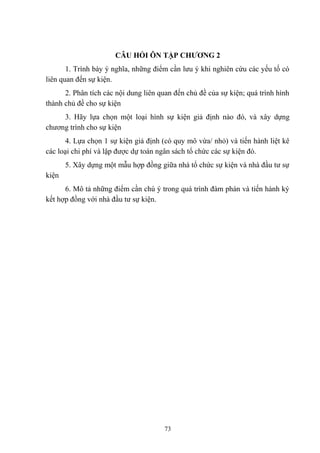 CÂU HỎI ÔN TẬP CHƯƠNG 2
1. Trình bày ý nghĩa, những điểm cần lưu ý khi nghiên cứu các yếu tố có
liên quan đến sự kiện.
2. Phân tích các nội dung liên quan đến chủ đề của sự kiện; quá trình hình
thành chủ đề cho sự kiện
3. Hãy lựa chọn một loại hình sự kiện giả định nào đó, và xây dựng
chương trình cho sự kiện
4. Lựa chọn 1 sự kiện giả định (có quy mô vừa/ nhỏ) và tiến hành liệt kê
các loại chi phí và lập được dự toán ngân sách tổ chức các sự kiện đó.
5. Xây dựng một mẫu hợp đồng giữa nhà tổ chức sự kiện và nhà đầu tư sự
kiện
6. Mô tả những điểm cần chú ý trong quá trình đàm phán và tiến hành ký
kết hợp đồng với nhà đầu tư sự kiện.

73

 