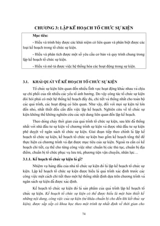 CHƯƠNG 3: LẬP KẾ HOẠCH TỔ CHỨC SỰ KIỆN
Mục tiêu:
- Hiểu và trình bày được các khái niệm có liên quan và phân biệt được các
loại kế hoạch trong tổ chức sự kiện.
- Hiểu và phân tích được một số yêu cầu cơ bản và quy trình chung trong
lập kế hoạch tổ chức sự kiện.
- Hiểu và mô tả được việc hệ thống hóa các hoạt động trong sự kiện.

3.1.

KHÁI QUÁT VỀ KẾ HOẠCH TỔ CHỨC SỰ KIỆN

Tổ chức sự kiện liên quan đến nhiều lĩnh vực hoạt động khác nhau và chịu
sự chi phối của rất nhiều các yếu tố ảnh hưởng. Do vậy công tác tổ chức sự kiện
đòi hỏi phải có một hệ thống kế hoạch đầy đủ, chi tiết và thống nhất cho toàn bộ
các quá trình, các hoạt động có liên quan. Như vậy, đối với mọi sự kiện từ lớn
đến nhỏ, nhất thiết đều cần đến việc lập kế hoạch. Nghiên cứu về tổ chức sự
kiện không thể không nghiên cứu các nội dung liên quan đến lập kế hoạch.
Theo dòng chảy thời gian của quá trình tổ chức sự kiện, sau khi đã thống
nhất với nhà đầu tư sự kiện về chương trình sự kiện và được nhà đầu tư sự kiện
phê duyệt về ngân sách tổ chức sự kiện. Giai đoạn tiếp theo chính là lập kế
hoạch tổ chức sự kiện, kế hoạch tổ chức sự kiện bao gồm kế hoạch tổng thể để
thực hiện cả chương trình và đạt được mục tiêu của sự kiện. Ngoài ra cần có kế
hoạch chi tiết, cụ thể cho từng công việc như: chuẩn bị các thủ tục, chuẩn bị địa
điểm, chuẩn bị tổ chức phục vụ lưu trú, phương tiện vận chuyển, nhân lực…
3.1.1. Kế hoạch tổ chức sự kiện là gì?
Nhiệm vụ hàng đầu của nhà tổ chức sự kiện đó là lập kế hoạch tổ chức sự
kiện. Lập kế hoạch tổ chức sự kiện được hiểu là quá trình xác định trước các
công việc một cách chi tiết theo một hệ thống nhất định dựa trên chương trình và
ngân sách sự kiện đã được xác định.
Kế hoạch tổ chức sự kiện đó là sản phẩm của quá trình lập kế hoạch tổ
chức sự kiện. Kế hoạch tổ chức sự kiện có thể được hiểu là một bản thiết kế
những nội dung, công việc của sự kiện (từ khâu chuẩn bị cho đến khi kết thúc sự
kiện), được sắp xếp có khoa học theo một trình tự nhất định về thời gian cho
74

 