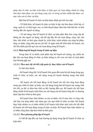phép nhà tổ chức sự kiện triển khai có hiệu quả các hoạt động chuẩn bị cũng
như thực hiện được các nội dung công việc có trong sự kiện nhằm đạt được các
mục tiêu của tổ chức sự kiện.
Một bản kế hoạch tổ chức sự kiện được đánh giá trên hai mặt:
- Về hình thức, kế hoạch tổ chức sự kiện là tập văn bản được trình bày rõ
ràng, sạch sẽ, có tính logic cao, có tính thuyết phục đảm bảo tính khả thi và tính
hướng dẫn cho người sử dụng.
- Về nội dung, bản kế hoạch tổ chức sự kiện phải đảm bảo cung cấp đủ
thông tin cho người sử dụng; cần đề cập đầy đủ các hoạt động; công việc cần
làm; tiến trình và thời gian chuẩn bị, triển khai; trách nhiệm của từng bộ phận,
từng cá nhân; cũng như dự trù chi tiết về ngân sách để triển khai kế hoạch; các
chỉ tiêu đánh giá kết quả của các hoạt động trong kế hoạch…
3.1.2. Phân loại kế hoạch trong tổ chức sự kiện
Trong thực tế có nhiều cách phân loại kế hoạch nói chung, tuy nhiên do
đặc thù của hoạt động tổ chức sự kiện chúng ta chỉ xem xét một số cách phân
loại thường gặp sau:
3.1.2.1. Theo mức độ chi tiết (cấp quản lý, thực hiện) của kế hoạch
Có thể chia thành:
- Kế hoạch tổng thể: là kế hoạch liên quan đến toàn bộ nội dung trong quy
trình tổ chức sự kiện, các nội dung trong kế hoạch thường mang tính định
hướng.
- Kế hoạch chi tiết hoạt động: là kế hoạch chi tiết cho từng hoạt động
trong quy trình tổ chức sự kiện, các nội dung trong bản kế hoạch này mang tính
chi tiết, cụ thể và đảm bảo tính cụ thể, hướng dẫn cao. Kế hoạch chi tiết hoạt
động chính là kế hoạch triển khai các nội dung của kế hoạch tổng thể và thường
được lập theo trình tự thời gian.
- Kế hoạch thực hiện nhiệm vụ của cá nhân: chỉ rõ mục tiêu và công việc
cần làm của từng nhân viên tham gia vào quá trình tổ chức sự kiện. Kế hoạch
thực hiện nhiệm vụ cá nhân chính là kế hoạch triển khai một cách chi tiết nhất
kế hoạch chi tiết hoạt động trong tổ chức sự kiện. Kế hoạch thực hiện nhiệm vụ
cá nhân cũng được lập theo trình tự thời gian.
3.1.2.2. Theo phương pháp lập kế hoạch
Có thể đề cập đến các loại thường áp dụng trong lập kế hoạch tổ chức sự
kiện như:
75

 