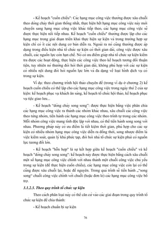 - Kế hoạch "cuốn chiếu": Các hạng mục công việc thường được xâu chuỗi
theo dòng chảy thời gian thống nhất, thực hiện hết hạng mục công việc này mới
chuyển sang hạng mục công việc khác tiếp theo, các hạng mục công việc sẽ
được thực hiện nối tiếp nhau. Kế hoạch "cuốn chiếu" thường được lập cho các
hạng mục trong giai đoạn triển khai thực hiện sự kiện và trong trường hợp sự
kiện chỉ có ít các nội dung cơ bản diễn ra. Ngoài ra nó cũng thường được áp
dụng trong điều kiện nhà tổ chức sự kiện có thời gian dài, công việc được xâu
chuỗi, các nguồn lực còn hạn chế. Nó có ưu điểm giúp nhà tổ chức sự kiện kiểm
tra được các hoạt động, thực hiện các công việc theo kế hoạch tương đối thuận
tiện, tuy nhiên nó thường đòi hỏi thời gian dài, không phù hợp với các sự kiện
có nhiều nội dung đòi hỏi nguồn lực lớn và đa dạng về loại hình dịch vụ có
trong sự kiện.
Ví dụ: theo chương trình hội thảo chuyên đề (trong ví dụ ở chương 2) kế
hoạch cuốn chiếu có thể lập cho các hạng mục công việc trong ngày thứ 2 của sự
kiện: kế hoạch phục vụ khách ăn sáng, kế hoạch tổ chức hội thảo, kế hoạch phục
vụ tiệc giao lưu...
- Kế hoạch “dòng chảy song song”: được thực hiện bằng việc phân chia
các hạng mục công việc ra thành các nhóm khác nhau, xâu chuỗi các công việc
theo từng nhóm, tiến hành các hạng mục công việc theo trình tự trong các nhóm.
Mỗi nhóm công việc mang tính độc lập với nhau, có thể tiến hành song song với
nhau. Phương pháp này có ưu điểm là tiết kiệm thời gian, phù hợp cho các sự
kiện có nhiều nhóm hạng mục công việc diễn ra đồng thời, song nhược điểm là
việc kiểm soát, quản lý khá phức tạp, đòi hỏi nhà tổ chức sự kiện phải có nguồn
lực tương đối lớn.
- Kế hoạch "hỗn hợp" là sự kết hợp giữa kế hoạch "cuốn chiếu" và kế
hoạch "dòng chảy song song": kế hoạch này được thực hiện bằng cách xâu chuỗi
một số hạng mục công việc chính với nhau thành một chuỗi công việc chủ yếu
trong sự kiện (để thực hiện cuốn chiếu), các hạng mục công việc còn lại có thể
cũng được xâu chuỗi lại, hoặc để nguyên. Trong quá trình sẽ tiến hành „“song
song“ chuỗi công việc chính với chuỗi (hoặc đơn lẻ) các hạng mục công việc bổ
trợ.
3.1.2.3. Theo quy trình tổ chức sự kiện
Theo cách phân loại này có thể căn cứ vào các giai đoạn trong quy trình tổ
chức sự kiện để chia thành:
- Kế hoạch chuẩn bị sự kiện
76

 