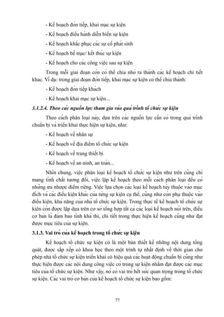 - Kế hoạch đón tiếp, khai mạc sự kiện
- Kế hoạch điều hành diễn biến sự kiện
- Kế hoạch khắc phục các sự cố phát sinh
- Kế hoạch bế mạc/ kết thúc sự kiện
- Kế hoạch cho các công việc sau sự kiện
Trong mỗi giai đoạn còn có thể chia nhỏ ra thành các kế hoạch chi tiết
khac. Ví dụ: trong giai đoạn đón tiếp, khai mạc sự kiện có thể chia thành:
- Kế hoạch đón tiếp khách
- Kế hoạch khai mạc sự kiện...
3.1.2.4. Theo các nguồn lực tham gia vào quá trình tổ chức sự kiện
Theo cách phân loại này, dựa trên các nguồn lực cần có trong quá trình
chuẩn bị và triển khai thực hiện sự kiện, như:
- Kế hoạch về nhân sự
- Kế hoạch về địa điểm tổ chức sự kiện
- Kế hoạch về trang thiết bị
- Kế hoạch về an ninh, an toàn...
Nhìn chung, việc phân loại kế hoạch tổ chức sự kiện như trên cũng chỉ
mang tính chất tương đối, việc lập kế hoạch theo mỗi cách phân loại đều có
những ưu nhược điểm riêng. Việc lựa chọn các loại kế hoạch tùy thuộc vào mục
đích và các điều kiện khác của từng sự kiện cụ thể, cũng như còn phụ thuộc vào
điều kiện, khả năng của nhà tổ chức sự kiện. Trong thực tế kế hoạch tổ chức sự
kiện còn được lập dựa trên cơ sở tổng hợp tất cả các loại kế hoạch nói trên, điều
cơ bản là đảm bảo tính khả thi, chi tiết trong thực hiện kế hoạch cũng như đạt
được mục tiêu của sự kiện.
3.1.3. Vai trò của kế hoạch trong tổ chức sự kiện
Kế hoạch tổ chức sự kiện có là một bản thiết kế những nội dung tổng
quát, được sắp xếp có khoa học theo một trình tự nhất định về thời gian cho
phép nhà tổ chức sự kiện triển khai có hiệu quả các hoạt động chuẩn bị cũng như
thực hiện được các nội dung công việc có trong sự kiện nhằm đạt được các mục
tiêu của tổ chức sự kiện. Như vậy, nó có vai trò hết sức quan trọng trong tổ chức
sự kiện. Các vai trò cơ bản của kế hoạch tổ chức sự kiện bao gồm:

77

 