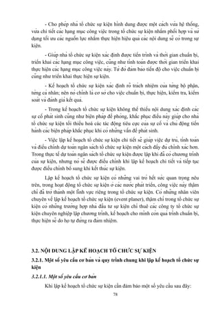 - Cho phép nhà tổ chức sự kiện hình dung được một cách vừa hệ thống,
vừa chi tiết các hạng mục công việc trong tổ chức sự kiện nhằm phối hợp và sử
dụng tối ưu các nguồn lực nhằm thực hiện hiệu quả các nội dung sẽ có trong sự
kiện.
- Giúp nhà tổ chức sự kiện xác định được tiến trình và thời gian chuẩn bị,
triển khai các hạng mục công việc, cũng như tính toán được thời gian triển khai
thực hiện các hạng mục công việc này. Từ đó đảm bảo tiến độ cho việc chuẩn bị
cũng như triển khai thực hiện sự kiện.
- Kế hoạch tổ chức sự kiện xác định rõ trách nhiệm của từng bộ phận,
từng cá nhân; nên nó chính là cơ sở cho việc chuẩn bị, thực hiện, kiểm tra, kiểm
soát và đánh giá kết quả.
- Trong kế hoạch tổ chức sự kiện không thể thiếu nội dung xác định các
sự cố phát sinh cũng như biện pháp đề phòng, khắc phục điều này giúp cho nhà
tổ chức sự kiện tối thiểu hoá các tác động tiêu cực của sự cố và chủ động tiến
hành các biện pháp khắc phục khi có những vấn đề phát sinh.
- Việc lập kế hoạch tổ chức sự kiện chi tiết sẽ giúp việc dự trù, tính toán
và điều chỉnh dự toán ngân sách tổ chức sự kiện một cách đầy đủ chính xác hơn.
Trong thực tế dự toán ngân sách tổ chức sự kiện được lập khi đã có chương trình
của sự kiện, nhưng nó sẽ được điều chỉnh khi lập kế hoạch chi tiết và tiếp tục
được điều chỉnh bổ sung khi kết thúc sự kiện.
Lập kế hoạch tổ chức sự kiện có những vai trò hết sức quan trọng nêu
trên, trong hoạt động tổ chức sự kiện ở các nước phát triển, công việc này thậm
chí đã trở thành một lĩnh vực riêng trong tổ chức sự kiện. Có những nhân viên
chuyên về lập kế hoạch tổ chức sự kiện (event planer), thậm chí trong tổ chức sự
kiện có những trường hợp nhà đầu tư sự kiện chỉ thuê các công ty tổ chức sự
kiện chuyên nghiệp lập chương trình, kế hoạch cho mình còn quá trình chuẩn bị,
thực hiện sẽ do họ tự đứng ra đảm nhiệm.

3.2. NỘI DUNG LẬP KẾ HOẠCH TỔ CHỨC SỰ KIỆN
3.2.1. Một số yêu cầu cơ bản và quy trình chung khi lập kế hoạch tổ chức sự
kiện
3.2.1.1. Một số yêu cầu cơ bản
Khi lập kế hoạch tổ chức sự kiện cần đảm bảo một số yêu cầu sau đây:
78

 