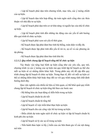 - Lập kế hoạch phải dựa trên chương trình, mục tiêu, các ý tưởng chính
của sự kiện.
- Lập kế hoạch dựa trên hợp đồng, dự toán ngân sách cũng như các thỏa
thuận với nhà đầu tư sự kiện.
- Lập kế hoạch phải dựa trên cơ sở khả năng và nguồn lực của nhà tổ chức
sự kiện.
- Lập kế hoạch phải tính đến những tác động của các yếu tố ảnh hưởng
đến quá trình tổ chức sự kiện.
- Lập kế hoạch phải xem xét yếu tố thời gian.
- Kế hoạch được lập phải đảm bảo tính hệ thống, toàn diện và đầy đủ.
- Kế hoạch được lập phải tính đến yếu tố rủi ro, sự cố và các phương án
dự phòng.
- Kế hoạch được lập phải đảm bảo tính khả thi.
3.2.1.2. Quy trình chung lập kế hoạch tổng thể tổ chức sự kiện
Tùy thuộc vào từng loại hình sự kiện cũng như các yêu cầu, quy mô,
chương trình và các ý tưởng của sự kiện mà quy trình lập kế hoạch cụ thể cho
mỗi sự kiện sẽ có những điểm khác biệt. Trong phần này chỉ đề cập đến quy
trình chung lập kế hoạch tổ chức sự kiện. Trong thực tế, đối với mỗi sự kiện có
thể có những điểm khác biệt hoặc thay đổi so với quy trình mang tính chất định
hướng dưới đây.
Qua việc nghiên cứu nhiều tài liệu có liên quan, có thể khái quát quy trình
chung lập kế hoạch tổ chức sự kiện tổng thể theo các bước sau:
- Hệ thống hóa các hoạt động sẽ diễn biến trong sự kiện
- Lập kế hoạch chuẩn bị chi tiết
- Lập kế hoạch chuẩn bị tổng thể
- Lập kế hoạch về việc triển khai thực hiện sự kiện
- Lập kế hoạch cho các công việc bổ trợ trong sự kiện
- Điều chỉnh dự toán ngân sách tổ chức sự kiện và lập kế hoạch chuẩn bị
kinh phí cho sự kiện
- Lập kế hoạch xử lý các sự cố trong sự kiện
- Tiến hành thảo luận và lấy ý kiến của các bên tham gia về các nội dung
nói trên
79

 