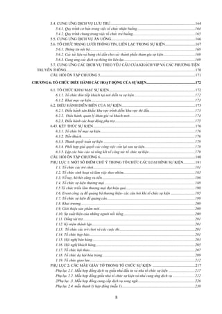 5.4. CUNG ỨNG DỊCH VỤ LƯU TRÚ...........................................................................................164
5.4.1. Quy trình cơ bản trong việc tổ chức nhận buồng..............................................................164
5.4.2. Quy trình chung trong việc tổ chức trả buồng..................................................................165
5.5. CUNG ỨNG DỊCH VỤ ĂN UỐNG..........................................................................................166
5.6. TỔ CHỨC MẠNG LƯỚI THÔNG TIN, LIÊN LẠC TRONG SỰ KIỆN................................167
5.6.1. Thông tin nội bộ................................................................................................................168
5.6.2. Các tài liệu và bảng chỉ dẫn cho các thành phần tham gia sự kiện..................................169
5.6.3. Cung ứng các dịch vụ thông tin liên lạc............................................................................169
5.7. CUNG ỨNG CÁC DỊCH VỤ THEO YÊU CẦU CỦA KHÁCH VIP VÀ CÁC PHƯƠNG TIỆN
TRUYỀN THÔNG..........................................................................................................................................170
CÂU HỎI ÔN TẬP CHƯƠNG 5......................................................................................................171
CHƯƠNG 6: TỔ CHỨC ĐIỀU HÀNH CÁC HOẠT ĐỘNG CỦA SỰ KIỆN....................................................172
6.1. TỔ CHỨC KHAI MẠC SỰ KIỆN............................................................................................172
6.1.1. Tổ chức đón tiếp khách tại nơi diễn ra sự kiện.................................................................172
6.1.2. Khai mạc sự kiện...............................................................................................................173
6.2. ĐIỀU HÀNH DIỄN BIẾN CỦA SỰ KIỆN...............................................................................173
6.2.1. Điều hành sân khấu/ khu vực trình diễn/ khu vực thi đấu.................................................173
6.2.2. Điều hành, quản lý khán giả và khách mời......................................................................174
6.2.3. Điều hành các hoạt động phụ trợ......................................................................................175
6.43. KẾT THÚC SỰ KIỆN.............................................................................................................176
6.3.1. Tổ chức bế mạc sự kiện.....................................................................................................176
6.3.2. Tiễn khách..........................................................................................................................176
6.3.3. Thanh quyết toán sự kiện ..................................................................................................178
6.3.4. Phối hợp giải quyết các công việc còn lại sau sự kiện......................................................178
6.3.5. Lập các báo cáo và tổng kết về công tác tổ chức sự kiện ................................................179
CÂU HỎI ÔN TẬP CHƯƠNG 6......................................................................................................180
PHỤ LỤC 1: MỘT SỐ ĐIỂM CHÚ Ý TRONG TỔ CHỨC CÁC LOẠI HÌNH SỰ KIỆN............181
1.1. Tổ chức các trò chơi.............................................................................................................181
1.2. Tổ chức sinh hoạt và làm việc theo nhóm............................................................................183
1.3. Vỗ tay, hò hét cũng ra tiền...................................................................................................186
1.4. Tổ chức sự kiện thương mại.................................................................................................188
1.5 Tổ chức triển lãm thương mại đạt hiệu quả..........................................................................190
1.6. Event công cụ để quảng bá thương hiệu- các câu hỏi khi tổ chức sự kiện .........................195
1.7. Tổ chức sự kiện để quảng cáo..............................................................................................199
1.8. Khai trương..........................................................................................................................200
1.9. Giới thiệu sản phẩm mới......................................................................................................200
1.10. Sự xuất hiện của những người nổi tiếng............................................................................200
1.11. Đồng tài trợ........................................................................................................................201
1.12. Kỷ niệm thành lập...............................................................................................................201
1.13. Tổ chức các trò chơi và các cuộc thi.................................................................................201
1.14. Tổ chức họp báo.................................................................................................................201
1.15. Hội nghị bán hàng..............................................................................................................203
1.16. Hội nghị khách hàng..........................................................................................................205
1.17. Tổ chức hội thảo.................................................................................................................207
1.18. Tổ chức dạ hội hóa trang...................................................................................................209
1.19. Tổ chức giao lưu ................................................................................................................212
PHỤ LỤC 2: CÁC MẪU GIẤY TỜ TRONG TỔ CHỨC SỰ KIỆN ..............................................217
Phụ lục 2.1. Mẫu hợp đồng dịch vụ giữa nhà đầu tư và nhà tổ chức sự kiện ............................217
Phụ lục 2.2. Mẫu hợp đồng giữa nhà tổ chức sự kiện và nhà cung ứng dịch vụ .......................222
2Phụ lục .3. Mẫu hợp đồng cung cấp dịch vụ song ngữ.............................................................226
Phụ lục 2.4. mẫu thanh lý hợp đồng (mẫu 1)..............................................................................230

8

 