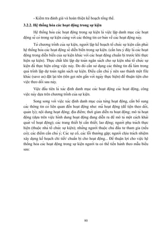 - Kiểm tra đánh giá và hoàn thiện kế hoạch tổng thể.
3.2.2. Hệ thống hóa các hoạt động trong sự kiện
Hệ thống hóa các hoạt động trong sự kiện là việc lập danh mục các hoạt
động sẽ có trong sự kiện cùng với các thông tin cơ bản về các hoạt động này.
Từ chương trình của sự kiện, người lập kế hoạch tổ chức sự kiện cần phải
hệ thống hóa các hoạt động sẽ diễn biến trong sự kiện. (cần lưu ý đây là các hoạt
động trong diễn biến của sự kiện khác với các hoạt động chuẩn bị trước khi thực
hiện sự kiện). Thực chất khi lập dự toán ngân sách cho sự kiện nhà tổ chức sự
kiện đã thực hiện công việc này. Do đó cần sử dụng các thông tin đã làm trong
quá trình lập dự toán ngân sách sự kiện. Điều cần chú ý nên sao thành một file
khác (save as) đặt lại tên (tên gọi nên gắn với ngày thực hiện) để thuận tiện cho
việc theo dõi sau này.
Việc đầu tiên là xác định danh mục các hoạt động các hoạt động, công
việc này dựa trên chương trình của sự kiện.
Song song với việc xác định danh mục của từng hoạt động, cần bổ sung
các thông tin có liên quan đến hoạt động như: mã hoạt động (để tiện theo dõi,
quản lý); nội dung hoạt động; địa điểm; thời gian diễn ra hoạt động; mô tả hoạt
động (dựa trên việc hình dung hoạt động đang diễn ra để mô tả một cách khái
quát về hoạt động); các trang thiết bị cần thiết; lao động; người phụ trách thực
hiện (thuộc nhà tổ chức sự kiện); những người thuộc chủ đầu tư tham gia (nếu
có); các điểm cần chú ý; Các sự cố, các lỗi thường gặp; người chịu trách nhiệm
xây dựng kế hoạch chi tiết/ chuẩn bị cho hoạt động... Để thuận lợi cho việc hệ
thống hóa các hoạt động trong sự kiện người ta có thể tiến hành theo mẫu biểu
sau:

80

 