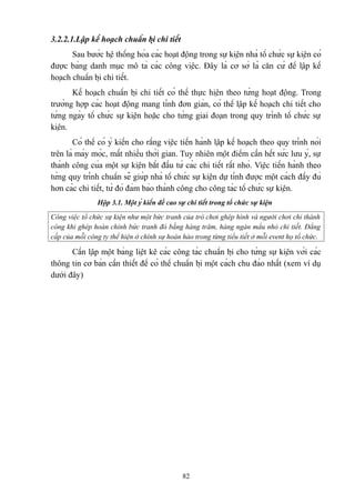 3.2.2.1.Lập kế hoạch chuẩn bị chi tiết
Sau bước hệ thống hóa các hoạt động trong sự kiện nhà tổ chức sự kiện có
được bảng danh mục mô tả các công việc. Đây là cơ sở là căn cứ để lập kế
hoạch chuẩn bị chi tiết.
Kế hoạch chuẩn bị chi tiết có thể thực hiện theo từng hoạt động. Trong
trường hợp các hoạt động mang tính đơn giản, có thể lập kế hoạch chi tiết cho
từng ngày tổ chức sự kiện hoặc cho từng giai đoạn trong quy trình tổ chức sự
kiện.
Có thể có ý kiến cho rằng việc tiến hành lập kế hoạch theo quy trình nói
trên là máy móc, mất nhiều thời gian. Tuy nhiên một điểm cần hết sức lưu ý, sự
thành công của một sự kiện bắt đầu từ các chi tiết rất nhỏ. Việc tiến hành theo
từng quy trình chuẩn sẽ giúp nhà tổ chức sự kiện dự tính được một cách đầy đủ
hơn các chi tiết, từ đó đảm bảo thành công cho công tác tổ chức sự kiện.
Hộp 3.1. Một ý kiến đề cao sự chi tiết trong tổ chức sự kiện
Công việc tổ chức sự kiện như một bức tranh của trò chơi ghép hình và người chơi chỉ thành
công khi ghép hoàn chỉnh bức tranh đó bằng hàng trăm, hàng ngàn mẩu nhỏ chi tiết. Đẳng
cấp của mỗi công ty thể hiện ở chính sự hoàn hảo trong từng tiểu tiết ở mỗi event họ tổ chức.

Cần lập một bảng liệt kê các công tác chuẩn bị cho từng sự kiện với các
thông tin cơ bản cần thiết để có thể chuẩn bị một cách chu đáo nhất (xem ví dụ
dưới đây)

82

 
