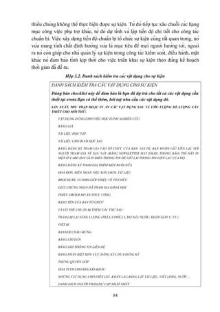 thiếu chúng không thể thực hiện được sự kiện. Từ đó tiếp tục xâu chuỗi các hạng
mục công việc phụ trợ khác, từ đó dự tính và lập tiến độ chi tiết cho công tác
chuẩn bị. Việc xây dựng tiến độ chuẩn bị tổ chức sự kiện cũng rất quan trọng, nó
vừa mang tính chất định hướng vừa là mục tiêu để mọi người hướng tới, ngoài
ra nó còn giúp cho nhà quản lý sự kiện trong công tác kiểm soát, điều hành, mặt
khác nó đảm bảo tính kịp thời cho việc triển khai sự kiện theo đúng kế hoạch
thời gian đã đề ra.
Hộp 3.2. Danh sách kiểm tra các vật dụng cho sự kiện
DANH SÁCH KIỂM TRA CÁC VẬT DỤNG CHO SỰ KIỆN
Dùng bản checklist này để đảm bảo là bạn đã dự trù cho tất cả các vật dụng cần
thiết tại event.Bạn có thể thêm, bớt tuỳ nhu cầu các vật dụng đó.
SẢN XUẤT, THU THẬP HOẶC IN ẤN CÁC VẬT DỤNG SAU VÀ ƯỚC LƯỢNG SỐ LƯỢNG CẦN
THIẾT CHO MỖI THỨ:
VẬT DỤNG DÙNG CHO VIỆC HỌC HÀNH NGHIÊN CỨU:
BẢNG GIÁ
TÀI LIỆU HỌC TẬP
TÀI LIỆU CHO BUỔI HỌC SAU
BẢNG ĐĂNG KÝ THAM GIA VÀO TỔ CHỨC CỦA BẠN: GIẢ DỤ BẠN MUỐN GIỮ LIÊN LẠC VỚI
NGƯỜI THAM GIA VỀ SAU NÀY (BẰNG NEWSLETTER HAY EMAIL THONG BÁO) THÌ HÃY IN
MỘT ÍT CARD HAY GIẤY ĐIỀN THONG TIN ĐỂ GIỮ LẠI THONG TIN LIÊN LẠC CỦA HỌ.
BẢNG ĐĂNG KÝ THAM GIA THÊM MỘT BUỔI NỮA
HOÁ ĐƠN, BIÊN NHẬN VIỆC BÁN SÁCH, TÀI LIỆU
BROCHURE, FLYERS GIỚI THIỆU VÊ TỔ CHỨC
GIẤY CHỨNG NHẬN ĐÃ THAM GIA KHOÁ HỌC
PHIẾU ORDER ĐỒ ĂN THỨC UỐNG
BẢNG TÊN CỦA BAN TỔ CHỨC
VÀ CÓ THỂ CHUẨN BỊ THÊM CÁC THỨ SAU:
TRANG BỊ LẠI NĂNG LƯỢNG (TRÀ,CÀ PHÊ,LY, ĐỒ NẤU NƯỚC, KHĂN GIẤY V..VV.)
VIẾT BI
BANNER CHÀO MỪNG
BẢNG CHỈ DẪN
BẢNG GHI THÔNG TIN LIÊN HỆ
BẢNG PHÂN BIỆT KHU VỰC ĐĂNG KÝ,CHƯA ĐĂNG KÝ
THÙNG QUYÊN GÓP
HOA TƯƠI CHO BÀN,SÂN KHẤU
NHỮNG VẬT DỤNG CHO DIỄN GIẢ -KHĂN LAU,BẢNG LẬT TÀI LIỆU, VIẾT LÔNG, NƯỚC…
DANH SÁCH NGƯỜI THAM DỰ CẬP NHẬT NHẤT

84

 