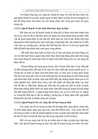 BÀN ĐĂNG KÝ, BÀN THÔNG TIN,BÀN ĐỂ TÀI LIỆU

Với bảng tổng hợp các công tác chuẩn bị cùng với tiến độ thực hiện cho
giai đoạn chuẩn bị sự kiện, người quản lý điều hành sự kiện (event manager) có
thể dễ dàng kiểm soát được các nội dung công việc trong giai đoạn rất quan
trọng này.
3.2.2.3. Lập kế hoạch về việc triển khai thực hiện sự kiện
Khi thực thi các kế hoạch chuẩn bị tổng thể (ở bước trên) đơn thuần mới
chỉ là các yếu tố cần có để thực hiện các hạng mục hoạt động trong sự kiện. Một
vấn đề quan trọng khác là cần ráp nối, phối hợp các yếu tố này thành một hoạt
động hoàn chỉnh (giống như một cảnh quay trong điện ảnh, cần chuẩn bị về diễn
viên, đạo cụ, trường quay...nhưng như thế chưa đủ cần có vai trò của người đạo
diễn để phối hợp thành một cảnh quay trong phim).
- Để triển khai thực hiện sự kiện cần có bản nội dung cho hoạt động (có
vai trò như kịch bản), người phụ trách thực hiện hoạt động phải đảm bảo hạng
mục hoạt động do mình phụ trách sẽ được tiến hành đúng như các nội dung đã
được đặt ra.
- Trong những nội dung quan trọng, cần có bước diễn tập (ví dụ: diễn tập
về dẫn chương trình, diễn tập về tổ chức trò chơi, diễn tập về giải quyết sự cố...).
Trong các sự kiện có ngân sách khá thoải mái, có mục tiêu và tầm quan trọng
lớn nên chú trọng đến việc tổ chức diễn tập cho các hoạt động sẽ triển khai trong
quá trình thực hiện sự kiện. Qua quá trình diễn tập những người tham gia sẽ có
kinh nghiệm hơn, thuần thục trong việc tiến hành, dễ dàng đạt được các mục
tiêu đã đặt ra. Mặt khác thông qua diễn tập còn giúp cho nhà tổ chức sự kiện
phát hiện những điểm thiếu sót chưa được tính đến trong kế hoạch (từ nội dung
cho đến trang thiết bị...), giúp lường trước được các sự cố có thể xảy ra. Ngoài
ra, trong khi diễn tập có thể có những ý tưởng hay sẽ được phát sinh, góp phần
không nhỏ tạo nên sự thành công của sự kiện.
3.2.2.4. Lập kế hoạch cho các công việc bổ trợ trong sự kiện
Các công việc bổ trợ trong sự kiện rất đa dạng như: quay phim, chụp ảnh,
tổ chức tham quan, tặng quà, giao lưu, đưa đón khách mời... Các công việc bổ
trợ trong sự kiện có thể do doanh nghiệp tổ chức sự kiện trực tiếp thực hiện hoặc
do nhà tổ chức sự kiện đi thuê các nhà cung ứng dịch vụ bổ trợ khác.
Đối với các công việc bổ trợ do chính nhà tổ chức sự kiện trực tiếp thực
hiện, việc lập kế hoạch tương tự như việc lập kế hoạch trong các bước nói trên.
85

 