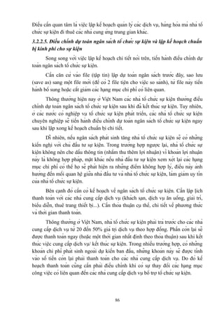 Điều cần quan tâm là việc lập kế hoạch quản lý các dịch vụ, hàng hóa mà nhà tổ
chức sự kiện đi thuê các nhà cung ứng trung gian khác.
3.2.2.5. Điều chỉnh dự toán ngân sách tổ chức sự kiện và lập kế hoạch chuẩn
bị kinh phí cho sự kiện
Song song với việc lập kế hoạch chi tiết nói trên, tiến hành điều chỉnh dự
toán ngân sách tổ chức sự kiện.
Cần căn cứ vào file (tập tin) lập dự toán ngân sách trước đây, sao lưu
(save as) sang một file mới (để có 2 file tiện cho việc so sánh), từ file này tiến
hành bổ sung hoặc cắt giảm các hạng mục chi phí có liên quan.
Thông thường hiện nay ở Việt Nam các nhà tổ chức sự kiện thường điều
chỉnh dự toán ngân sách tổ chức sự kiện sau khi đã kết thúc sự kiện. Tuy nhiên,
ở các nước có nghiệp vụ tổ chức sự kiện phát triển, các nhà tổ chức sự kiện
chuyên nghiệp sẽ tiến hành điều chỉnh dự toán ngân sách tổ chức sự kiện ngay
sau khi lập xong kế hoạch chuẩn bị chi tiết.
Dĩ nhiên, nếu ngân sách phát sinh tăng nhà tổ chức sự kiện sẽ có những
kiến nghị với chủ đầu tư sự kiện. Trong trường hợp ngược lại, nhà tổ chức sự
kiện không nên che dấu thông tin (nhằm thu thêm lợi nhuận) vì khoản lợi nhuận
này là không hợp pháp, mặt khác nếu nhà đầu tư sự kiện xem xét lại các hạng
mục chi phí có thể họ sẽ phát hiện ra những điểm không hợp lý, điều này ảnh
hưởng đến mối quan hệ giữa nhà đầu tư và nhà tổ chức sự kiện, làm giảm uy tín
của nhà tổ chức sự kiện.
Bên cạnh đó cần có kế hoạch về ngân sách tổ chức sự kiện. Cần lập lịch
thanh toán với các nhà cung cấp dịch vụ (khách sạn, dịch vụ ăn uống, giải trí,
biểu diễn, thuê trang thiết bị...). Cần thỏa thuận cụ thể, chi tiết về phương thức
và thời gian thanh toán.
Thông thường ở Việt Nam, nhà tổ chức sự kiện phải trả trước cho các nhà
cung cấp dịch vụ từ 20 đến 50% giá trị dịch vụ theo hợp đồng. Phần còn lại sẽ
được thanh toán ngay (hoặc một thời gian nhất định theo thỏa thuận) sau khi kết
thúc việc cung cấp dịch vụ/ kết thúc sự kiện. Trong nhiều trường hợp, có những
khoản chi phí phát sinh ngoài dự kiến ban đầu, những khoản này sẽ được tính
vào số tiền còn lại phải thanh toán cho các nhà cung cấp dịch vụ. Do đó kế
hoạch thanh toán cũng cần phải điều chỉnh khi có sự thay đổi các hạng mục
công việc có liên quan đến các nhà cung cấp dịch vụ bổ trợ tổ chức sự kiện.

86

 