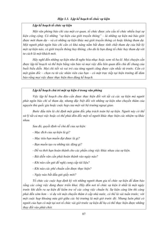 Hộp 3.3. Lập kế hoạch tổ chức sự kiện
Lập kế hoạch tổ chức sự kiện
Một văn phòng báo chí của một cơ quan, tổ chức được yêu cầu tổ chức nhiều loại sự
kiện công cộng. Có những “sự kiện của giới truyền thông” – là những sự kiện mà báo giới
được mời tham dự – và có những sự kiện khác mà giới truyền thông có hoặc không tham dự.
Một người phát ngôn báo chí cần có khả năng nắm bắt được tính chất tham dự của bất kỳ
một sự kiện nào, có giới truyền thông hay không, cho dù là bạn đang tổ chức hay tham dự với
tư cách là một khách mời.
Hãy nghĩ đến những sự kiện như đi nghe hòa nhạc hoặc xem vũ ba-lê. Mọi chuyện cần
được lập kế hoạch và thể hiện bằng văn bản và mọi việc đều liên quan đến chủ đề chung của
buổi biểu diễn. Mọi chi tiết và vai trò của từng người cũng được cân nhắc từ trước. Cần có
một giám đốc – chọn ra từ các nhân viên của bạn – có mặt trực tiếp tại hiện trường để đảm
bảo rằng mọi việc được thực hiện theo đúng kế hoạch.

Lập kế hoạch chủ trì một sự kiện ở trong văn phòng
Việc lập kế hoạch chu đáo cần được thực hiện đối với tất cả các sự kiện mà người
phát ngôn báo chí sẽ tham dự, nhưng đặc biệt đối với những sự kiện như chuyến thăm của
nguyên thủ quốc gia hoặc cuộc họp của một vài bộ trưởng ngoại giao.
Bước đầu tiên là chỉ định một giám đốc phụ trách toàn bộ sự kiện. Người này có thể
xử lý tất cả mọi việc hoặc có thể phải đôn đốc một số người khác thực hiện các nhiệm vụ khác
nhau.
Sau đó, quyết định về chủ đề của sự kiện:
- Mục đích của sự kiện là gì?
- Mục tiêu bạn muốn đạt được là gì?
- Bạn muốn tạo ra những tác động gì?
- Đề ra thời hạn hoàn thành cho các phần công việc khác nhau của sự kiện.
- Bài diễn văn cần phải hoàn thành vào ngày nào?
- Khi nào cần gửi đề nghị cung cấp tài liệu?
- Khi nào các phê chuẩn cần được thực hiện?
- Ngày nào bắt đầu gửi giấy mời?
Tổ chức các cuộc họp định kỳ với những người tham gia tổ chức sự kiện để đảm bảo
rằng các công việc đang được triển khai. Hãy đến nơi tổ chức sự kiện ít nhất là một ngày
trước khi diễn ra sự kiện để kiểm tra về các công việc chuẩn bị. Sự kiện càng lớn thì càng
phải đến sớm hơn – ví dụ với một chuyến thăm ở cấp nhà nước, có thể là vài tuần trước; với
một cuộc họp khoảng nửa giờ giữa các bộ trưởng là một giờ trước đó. Nhưng luôn phải có
người của bạn có mặt tại nơi tổ chức vài giờ trước sự kiện để họ có thể thực hiện được những
thay đổi vào phút chót.
87

 
