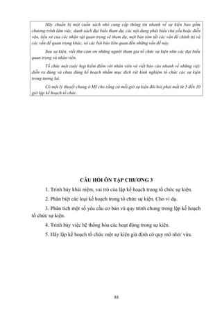 Hãy chuẩn bị một cuốn sách nhỏ cung cấp thông tin nhanh về sự kiện bao gồm
chương trình làm việc, danh sách đại biểu tham dự, các nội dung phát biểu chủ yếu hoặc diễn
văn, tiểu sử của các nhân vật quan trọng sẽ tham dự, một bản tóm tắt các vấn đề chính trị và
các vấn đề quan trọng khác, và các bài báo liên quan đến những vấn đề này.
Sau sự kiện, viết thư cảm ơn những người tham gia tổ chức sự kiện như các đại biểu
quan trọng và nhân viên.
Tổ chức một cuộc họp kiểm điểm với nhân viên và viết báo cáo nhanh về những việc
diễn ra đúng và chưa đúng kế hoạch nhằm mục đích rút kinh nghiệm tổ chức các sự kiện
trong tương lai.
Có một lý thuyết chung ở Mỹ cho rằng cứ mỗi giờ sự kiện đòi hỏi phải mất từ 5 đến 10
giờ lập kế hoạch tổ chức.

CÂU HỎI ÔN TẬP CHƯƠNG 3
1. Trình bày khái niệm, vai trò của lập kế hoạch trong tổ chức sự kiện.
2. Phân biệt các loại kế hoạch trong tổ chức sự kiện. Cho ví dụ.
3. Phân tích một số yêu cầu cơ bản và quy trình chung trong lập kế hoạch
tổ chức sự kiện.
4. Trình bày việc hệ thống hóa các hoạt động trong sự kiện.
5. Hãy lập kế hoạch tổ chức một sự kiện giả định có quy mô nhỏ/ vừa.

88

 