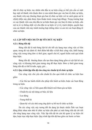 nhà tổ chức sự kiện, tuy nhiên nhà đầu tư sự kiện cũng có thể yêu cầu có một
hay một số thành viên thuộc đơn vị của mình tham gia vào ban tổ chức sự kiện,
các thành viên này thường tham gia ban tổ chức sự kiện với tư cách giám sát là
chính (điều này phải được thỏa thuận trước trong hợp đồng). Trong trường hợp
có các thành viên của chủ đầu tư sự kiện tham gia vào ban tổ chức sự kiện, cần
mô tả rõ và thống nhất với chủ đầu tư sự kiện về vị trí, trách nhiệm, quyền hạn
của các thành viên này tránh trường hợp chồng chéo và cản trở các hoạt động tổ
chức sự kiện.

4.2. LẬP TIẾN ĐỘ CHUẨN BỊ TỔ CHỨC SỰ KIỆN
4.2.1. Bảng tiến độ
Bảng tiến độ là một bảng liệt kê chi tiết các hạng mục công việc có liên
quan, trong đó xác định rõ: thời điểm bắt đầu và kết thúc công việc, khối lượng
công việc trong từng đơn vị thời gian, người chủ trì, người kiểm soát quá trình
thực hiện.
Bảng tiến độ thường được cấu tạo theo dạng bảng gồm có cột liệt kê các
công việc và khoảng thời gian tương ứng để thực hiện. Đơn vị thời gian trong
bảng tiến độ có thể là tuần, ngày, giờ…
4.2.2. Quy trình lập tiến độ cho công tác chuẩn bị tổ chức sự kiện
Các công việc chủ yếu cần chuẩn bị cho quá trình tổ chức sự kiện bao
gồm:
- Các thủ tục hành chính cho phép tiến hành sự kiện, hoặc các hoạt động
trong sự kiện.
- Các công việc có liên quan đến khách mời tham gia sự kiện
- Chuẩn bị các nội dung cơ bản, tài liệu
- Lao động
- Trang thiết bị
- Quan hệ với các nhà cung ứng dịch vụ bổ trợ tổ chức sự kiện
Do các công việc này tương đối đa dạng lại thuộc nhiều lĩnh vực hoạt
động khác nhau nên nhà tổ chức sự kiện cần phải có một bảng tiến độ chi tiết
cho từng hạng mục công việc. Việc lập tiến độ do cán bộ quản lý sự kiện chỉ
đạo, hoặc trực tiếp thực hiện. Quy trình lập tiến độ bao gồm các bước cơ bản:
90

 