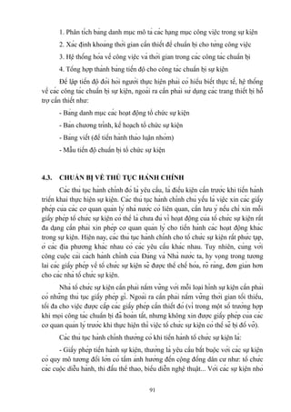 1. Phân tích bảng danh mục mô tả các hạng mục công việc trong sự kiện
2. Xác định khoảng thời gian cần thiết để chuẩn bị cho từng công việc
3. Hệ thống hóa về công việc và thời gian trong các công tác chuẩn bị
4. Tổng hợp thành bảng tiến độ cho công tác chuẩn bị sự kiện
Để lập tiến độ đòi hỏi người thực hiện phải có hiểu biết thực tế, hệ thống
về các công tác chuẩn bị sự kiện, ngoài ra cần phải sử dụng các trang thiết bị hỗ
trợ cần thiết như:
- Bảng danh mục các hoạt động tổ chức sự kiện
- Bản chương trình, kế hoạch tổ chức sự kiện
- Bảng viết (để tiến hành thảo luận nhóm)
- Mẫu tiến độ chuẩn bị tổ chức sự kiện

4.3.

CHUẨN BỊ VỀ THỦ TỤC HÀNH CHÍNH

Các thủ tục hành chính đó là yêu cầu, là điều kiện cần trước khi tiến hành
triển khai thực hiện sự kiện. Các thủ tục hành chính chủ yếu là việc xin các giấy
phép của các cơ quan quản lý nhà nước có liên quan, cần lưu ý nếu chỉ xin mỗi
giấy phép tổ chức sự kiện có thể là chưa đủ vì hoạt động của tổ chức sự kiện rất
đa dạng cần phải xin phép cơ quan quản lý cho tiến hành các hoạt động khác
trong sự kiện. Hiện nay, các thủ tục hành chính cho tổ chức sự kiện rất phức tạp,
ở các địa phương khác nhau có các yêu cầu khác nhau. Tuy nhiên, cùng với
công cuộc cải cách hành chính của Đảng và Nhà nước ta, hy vọng trong tương
lai các giấy phép về tổ chức sự kiện sẽ được thể chế hóa, rõ ràng, đơn giản hơn
cho các nhà tổ chức sự kiện.
Nhà tổ chức sự kiện cần phải nắm vững với mỗi loại hình sự kiện cần phải
có những thủ tục giấy phép gì. Ngoài ra cần phải nắm vững thời gian tối thiểu,
tối đa cho việc được cấp các giấy phép cần thiết đó (vì trong một số trường hợp
khi mọi công tác chuẩn bị đã hoàn tất, nhưng không xin được giấy phép của các
cơ quan quản lý trước khi thực hiện thì việc tổ chức sự kiện có thể sẽ bị đổ vỡ).
Các thủ tục hành chính thường có khi tiến hành tổ chức sự kiện là:
- Giấy phép tiến hành sự kiện, thường là yêu cầu bắt buộc với các sự kiện
có quy mô tương đối lớn có tầm ảnh hưởng đến cộng đồng dân cư như: tổ chức
các cuộc diễu hành, thi đấu thể thao, biểu diễn nghệ thuật... Với các sự kiện nhỏ
91

 