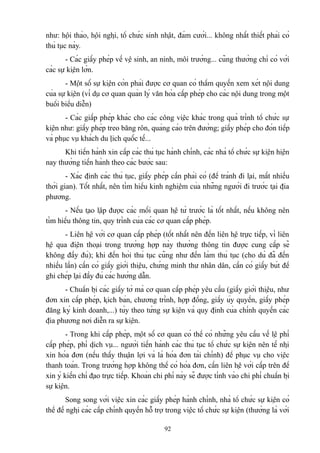 như: hội thảo, hội nghị, tổ chức sinh nhật, đám cưới... không nhất thiết phải có
thủ tục này.
- Các giấy phép về vệ sinh, an ninh, môi trường... cũng thường chỉ có với
các sự kiện lớn.
- Một số sự kiện còn phải được cơ quan có thẩm quyền xem xét nội dung
của sự kiện (ví dụ cơ quan quản lý văn hóa cấp phép cho các nội dung trong một
buổi biểu diễn)
- Các giấp phép khác cho các công việc khác trong quá trình tổ chức sự
kiện như: giấy phép treo băng rôn, quảng cáo trên đường; giấy phép cho đón tiếp
và phục vụ khách du lịch quốc tế...
Khi tiến hành xin cấp các thủ tục hành chính, các nhà tổ chức sự kiện hiện
nay thường tiến hành theo các bước sau:
- Xác định các thủ tục, giấy phép cần phải có (để tránh đi lại, mất nhiều
thời gian). Tốt nhất, nên tìm hiểu kinh nghiệm của những người đi trước tại địa
phương.
- Nếu tạo lập được các mối quan hệ từ trước là tốt nhất, nếu không nên
tìm hiểu thông tin, quy trình của các cơ quan cấp phép.
- Liên hệ với cơ quan cấp phép (tốt nhất nên đến liên hệ trực tiếp, vì liên
hệ qua điện thoại trong trường hợp này thường thông tin được cung cấp sẽ
không đầy đủ); khi đến hỏi thủ tục cũng như đến làm thủ tục (cho dù đã đến
nhiều lần) cần có giấy giới thiệu, chứng minh thư nhân dân, cần có giấy bút để
ghi chép lại đầy đủ các hướng dẫn.
- Chuẩn bị các giấy tờ mà cơ quan cấp phép yêu cầu (giấy giới thiệu, như
đơn xin cấp phép, kịch bản, chương trình, hợp đồng, giấy ủy quyền, giấy phép
đăng ký kinh doanh,...) tùy theo từng sự kiện và quy định của chính quyền các
địa phương nơi diễn ra sự kiện.
- Trong khi cấp phép, một số cơ quan có thể có những yêu cầu về lệ phí
cấp phép, phí dịch vụ... người tiến hành các thủ tục tổ chức sự kiện nên tế nhị
xin hóa đơn (nếu thấy thuận lợi và là hóa đơn tài chính) để phục vụ cho việc
thanh toán. Trong trường hợp không thể có hóa đơn, cần liên hệ với cấp trên để
xin ý kiến chỉ đạo trực tiếp. Khoản chi phí này sẽ được tính vào chi phí chuẩn bị
sự kiện.
Song song với việc xin các giấy phép hành chính, nhà tổ chức sự kiện có
thể đề nghị các cấp chính quyền hỗ trợ trong việc tổ chức sự kiện (thường là với
92

 