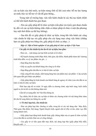 các sự kiện của nhà nước, sự kiện mang tính xã hội cao) như: hỗ trợ lực lượng
an ninh, bảo vệ; hỗ trợ về vấn đề giao thông...
Trong một số trường hợp, việc tiến hành chuẩn bị các thủ tục hành chính
có thể tiến hành thành hai giai đoạn:
- Xin các giấy phép để tổ chức sự kiện (cần phải xin trước giai đoạn chuẩn
bị, đối với các sự kiện không chắc chắn có được phép tổ chức ở một địa phương
hay một thời điểm cụ thể hay không).
- Sau khi đã có giấy phép tổ chức sự kiện, trong khi tiến hành các công
việc chuẩn bị tiếp tục xin giấy phép cho các hạng mục công việc khác (chẳng
hạn xin giấy phép treo băng rôn, giấy phép tổ chức ca nhạc...)
Hộp 4.1. Một số kinh nghiệm về xin giấy phép tổ chức sự kiện ở Việt Nam
Các giấy tờ cần chuẩn bị cho đa số các sự kiện, bao gồm:
- Đơn xin… (nội dung của loại hình sự kiện sẽ tổ chức)
- Kế hoạch chương trình (Mục đích, thời gian, địa điểm, thành phần tham dự? chương
trình biểu diễn: ca sỹ, tác phẩm, tác giả…)
- Hợp đồng thuê địa điểm
- Giấy ủy quyền của khách hàng cho công ty tổ chức
- Hợp đồng giữa nhà đầu tư và nhà tổ chức sự kiện
- Giấy công bố tiêu chuẩn, chất lượng hàng hóa sản phẩm (tuỳ sản phẩm- ví dụ sự kiện
liên quan đến giới thiệu sản phẩm)
- Giấy phép đăng ký kinh doanh của khách hàng & agency tổ chức (của chủ đầu tư sự
kiện và nhà tổ chức sự kiện)
Thời hạn nộp hồ sơ trước 10 ngày diễn ra chương trình, nộp buổi sáng, buổi chiều
người ta chỉ trả hồ sơ chứ không nhận mới.
Cầm hồ sơ mang đến: Sở Văn Hóa thông tin
Tuy nhiên, khi tổ chức các sự kiện có thêm các chương trình với nội dung khác nhau
thì cần bổ sung thêm các thông tin, cụ thể
1. Tổ chức họp báo, cần chuẩn bị:
- Đơn xin phép họp báo: thường có mẫu, trong đó có các nội dung như Mục đích;
Thời gian; Địa điểm; Nội dung; Người thuyết trình, người chủ trì (Họ và tên, chức vụ); Đối
tượng khách mời;
- Giấy phép hoạt động kinh doanh hoặc giấy chứng nhận của cơ quan tổ chức sự kiện
và cả nhà đầu tư sự kiện (bản sao có công chứng);
- Các giấy tờ có liên quan đến mục đích, nội dung họp báo (giấy phép biểu diễn,
khuyến mãi…)
93

 