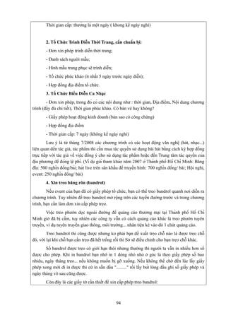 Thời gian cấp: thường là một ngày ( khong kể ngày nghỉ)

2. Tổ Chức Trình Diễn Thời Trang, cần chuẩn bị:
- Đơn xin phép trình diễn thời trang;
- Danh sách người mẫu;
- Hình mẫu trang phục sẽ trình diễn;
- Tổ chức phúc khảo (ít nhất 5 ngày trước ngày diễn);
- Hợp đồng địa điểm tổ chức.
3. Tổ Chức Biểu Diễn Ca Nhạc
- Đơn xin phép, trong đó có các nội dung như : thời gian, Địa điểm, Nội dung chương
trình (đầy đủ chi tiết), Thời gian phúc khảo. Có bán vé hay không?
- Giấy phép hoạt động kinh doanh (bản sao có công chứng)
- Hợp đồng địa điểm
- Thời gian cấp: 7 ngày (không kể ngày nghỉ)
Lưu ý là từ tháng 7/2008 các chương trình có các hoạt động văn nghệ (hát, nhạc...)
liên quan đến tác giả, tác phẩm thì cần mua tác quyền sử dụng bài hát bằng cách ký hợp đồng
trực tiếp với tác giả về việc đồng ý cho sử dụng tác phẩm hoặc đến Trung tâm tác quyền của
địa phương để đóng lệ phí. (Ví dụ giá tham khảo năm 2007 ở Thành phố Hồ Chí Minh: Băng
đĩa: 500 nghìn đồng/bài; hát live trên sân khấu để truyền hình: 700 nghìn đồng/ bài; Hội nghị,
event: 250 nghìn đồng/ bài)
4. Xin treo băng rôn (bandrol)
Nếu event của bạn đã có giấy phép tổ chức, bạn có thể treo bandrol quanh nơi diễn ra
chương trình. Tuy nhiên để treo bandrol mở rộng trên các tuyến đường trước và trong chương
trình, bạn cần làm đơn xin cấp phép treo.
Việc treo phướn dọc ngoài đường để quảng cáo thương mại tại Thành phố Hồ Chí
Minh giờ đã bị cấm, tuy nhiên các công ty vẫn có cách quảng cáo khác là treo phướn tuyên
truyền, ví dụ tuyên truyền giao thông, môi trường... nhân tiện ké vào đó 1 chút quảng cáo.
Treo bandrol thì cũng được nhưng ko phải bạn đề xuất treo chỗ nào là được treo chỗ
đó, với lại khi chỗ bạn cần treo đã hết trống rồi thì Sở sẽ điều chỉnh cho bạn treo chỗ khác.
Số bandrol được treo có giới hạn thôi nhưng thường thì người ta vẫn in nhiều hơn số
được cho phép. Khi in bandrol bạn nhớ in 1 dòng nhỏ nhỏ ở góc là theo giấy phép số bao
nhiêu, ngày tháng treo... nếu không muốn bị gỡ xuống. Nếu không thể chờ đến lúc lấy giấy
phép xong mới đi in được thì cứ in sẵn dấu "........." rồi lấy bút lông dầu ghi số giấy phép và
ngày tháng vô sau cũng được.
Còn đây là các giấy tờ cần thiết để xin cấp phép treo bandrol:

94

 