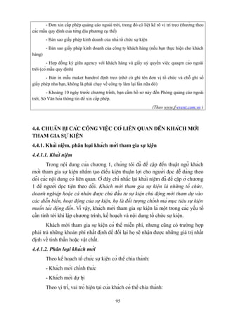 - Đơn xin cấp phép quảng cáo ngoài trời, trong đó có liệt kê rõ vị trí treo (thường theo
các mẫu quy định của từng địa phương cụ thể)
- Bản sao giấy phép kinh doanh của nhà tổ chức sự kiện
- Bản sao giấy phép kinh doanh của công ty khách hàng (nếu bạn thực hiện cho khách
hàng)
- Hợp đồng ký giữa agency với khách hàng và giấy uỷ quyền việc quaqrn cáo ngoài
trời (có mẫu quy định)
- Bản in mẫu maket bandrol định treo (nhớ có ghi tên đơn vị tổ chức và chỗ ghi số
giấy phép nha bạn, không là phải chạy về công ty làm lại lần nữa đó)
- Khoảng 10 ngày trước chương trình, bạn cầm hồ sơ này đến Phòng quảng cáo ngoài
trời, Sở Văn hóa thông tin để xin cấp phép.
(Theo www.f-event.com.vn )

4.4. CHUẨN BỊ CÁC CÔNG VIỆC CÓ LIÊN QUAN ĐẾN KHÁCH MỜI
THAM GIA SỰ KIỆN
4.4.1. Khái niệm, phân loại khách mời tham gia sự kiện
4.4.1.1. Khái niệm
Trong nội dung của chương 1, chúng tôi đã đề cập đến thuật ngữ khách
mời tham gia sự kiện nhằm tạo điều kiện thuận lợi cho người đọc dễ dàng theo
dõi các nội dung có liên quan. Ở đây chỉ nhắc lại khái niệm đã đề cập ở chương
1 để người đọc tiện theo dõi. Khách mời tham gia sự kiện là những tổ chức,
doanh nghiệp hoặc cá nhân được chủ đầu tư sự kiện chủ động mời tham dự vào
các diễn biến, hoạt động của sự kiện, họ là đối tượng chính mà mục tiêu sự kiện
muốn tác động đến. Vì vậy, khách mời tham gia sự kiện là một trong các yếu tố
cần tính tới khi lập chương trình, kế hoạch và nội dung tổ chức sự kiện.
Khách mời tham gia sự kiện có thể miễn phí, nhưng cũng có trường hợp
phải trả những khoản phí nhất định để đổi lại họ sẽ nhận được những giá trị nhất
định về tinh thần hoặc vật chất.
4.4.1.2. Phân loại khách mời
Theo kế hoạch tổ chức sự kiện có thể chia thành:
- Khách mời chính thức
- Khách mời dự bị
Theo vị trí, vai trò hiện tại của khách có thể chia thành:
95

 