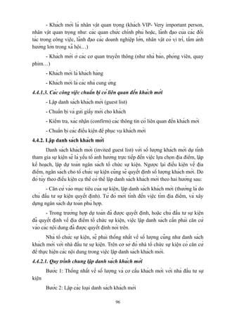 - Khách mời là nhân vật quan trọng (khách VIP- Very important person,
nhân vật quan trọng như: các quan chức chỉnh phủ hoặc, lãnh đạo của các đối
tác trong công việc, lãnh đạo các doanh nghiệp lớn, nhân vật có vị trí, tầm ảnh
hưởng lớn trong xã hội…)
- Khách mời ở các cơ quan truyền thông (như nhà báo, phóng viên, quay
phim…)
- Khách mời là khách hàng
- Khách mời là các nhà cung ứng
4.4.1.3. Các công việc chuẩn bị có liên quan đến khách mời
- Lập danh sách khách mời (guest list)
- Chuẩn bị và gửi giấy mời cho khách
- Kiểm tra, xác nhận (confirm) các thông tin có liên quan đến khách mời
- Chuẩn bị các điều kiện để phục vụ khách mời
4.4.2. Lập danh sách khách mời
Danh sách khách mời (invited guest list) với số lượng khách mời dự tính
tham gia sự kiện sẽ là yếu tố ảnh hưởng trực tiếp đến việc lựa chọn địa điểm, lập
kế hoạch, lập dự toán ngân sách tổ chức sự kiện. Ngược lại điều kiện về địa
điểm, ngân sách cho tổ chức sự kiện cũng sẽ quyết định số lượng khách mời. Do
đó tùy theo điều kiện cụ thể có thể lập danh sách khách mời theo hai hướng sau:
- Căn cứ vào mục tiêu của sự kiện, lập danh sách khách mời (thường là do
chủ đầu tư sự kiện quyết định). Từ đó mới tính đến việc tìm địa điểm, và xây
dựng ngân sách dự toán phù hợp.
- Trong trường hợp dự toán đã được quyết định, hoặc chủ đầu tư sự kiện
đã quyết định về địa điểm tổ chức sự kiện, việc lập danh sách cần phải căn cứ
vào các nội dung đã được quyết định nói trên.
Nhà tổ chức sự kiện, sẽ phải thống nhất về số lượng cũng như danh sách
khách mời với nhà đầu tư sự kiện. Trên cơ sở đó nhà tổ chức sự kiện có căn cứ
để thực hiện các nội dung trong việc lập danh sách khách mời.
4.4.2.1. Quy trình chung lập danh sách khách mời
Bước 1: Thống nhất về số lượng và cơ cấu khách mời với nhà đầu tư sự
kiện
Bước 2: Lập các loại danh sách khách mời
96

 