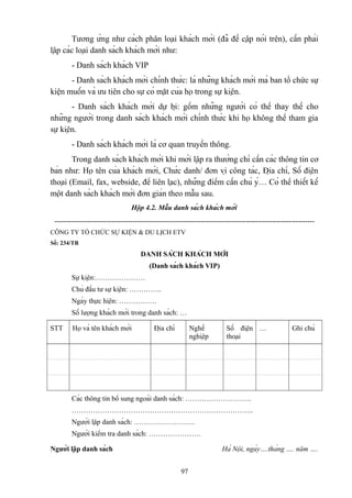 Tương ứng như cách phân loại khách mời (đã đề cập nói trên), cần phải
lập các loại danh sách khách mời như:
- Danh sách khách VIP
- Danh sách khách mời chính thức: là những khách mời mà ban tổ chức sự
kiện muốn và ưu tiên cho sự có mặt của họ trong sự kiện.
- Danh sách khách mời dự bị: gồm những người có thể thay thế cho
những người trong danh sách khách mời chính thức khi họ không thể tham gia
sự kiện.
- Danh sách khách mời là cơ quan truyền thông.
Trong danh sách khách mời khi mới lập ra thường chỉ cần các thông tin cơ
bản như: Họ tên của khách mời, Chức danh/ đơn vị công tác, Địa chỉ, Số điện
thoại (Email, fax, webside, để liên lạc), những điểm cần chú ý… Có thể thiết kế
một danh sách khách mời đơn giản theo mẫu sau.
Hộp 4.2. Mẫu danh sách khách mời
-------------------------------------------------------------------------------------------------------------CÔNG TY TỔ CHỨC SỰ KIỆN & DU LỊCH ETV
Số: 234/TB

DANH SÁCH KHÁCH MỜI
(Danh sách khách VIP)
Sự kiện:…………………
Chủ đầu tư sự kiện: …………..
Ngày thực hiện: …………….
Số lượng khách mời trong danh sách: …
STT

Họ và tên khách mời

Địa chỉ

Nghề
nghiệp

Số điện …
thoại

Ghi chú

Các thông tin bổ sung ngoài danh sách: ……………………….
…………………………………………………………………..
Người lập danh sách: ……………………..
Người kiểm tra danh sách: ………………….
Người lập danh sách

Hà Nội, ngày….tháng …. năm ….
97

 