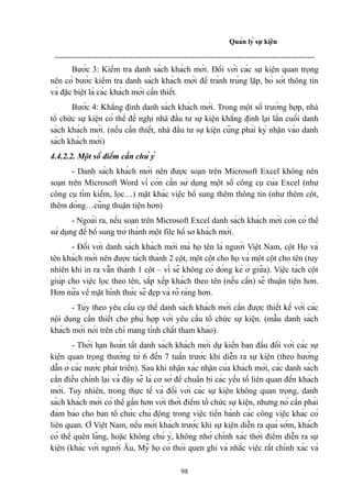 Quản lý sự kiện
--------------------------------------------------------------------------------------------------------------

Bước 3: Kiểm tra danh sách khách mời. Đối với các sự kiện quan trọng
nên có bước kiểm tra danh sách khách mời để tránh trùng lặp, bỏ sót thông tin
và đặc biệt là các khách mời cần thiết.
Bước 4: Khẳng định danh sách khách mời. Trong một số trường hợp, nhà
tổ chức sự kiện có thể đề nghị nhà đầu tư sự kiện khẳng định lại lần cuối danh
sách khách mời. (nếu cần thiết, nhà đầu tư sự kiện cũng phải ký nhận vào danh
sách khách mời)
4.4.2.2. Một số điểm cần chú ý
- Danh sách khách mời nên được soạn trên Microsoft Excel không nên
soạn trên Microsoft Word vì còn cần sử dụng một số công cụ của Excel (như
công cụ tìm kiếm, lọc…) mặt khác việc bổ sung thêm thông tin (như thêm cột,
thêm dòng…cũng thuận tiện hơn)
- Ngoài ra, nếu soạn trên Microsoft Excel danh sách khách mời còn có thể
sử dụng để bổ sung trở thành một file hồ sơ khách mời.
- Đối với danh sách khách mời mà họ tên là người Việt Nam, cột Họ và
tên khách mời nên được tách thành 2 cột, một cột cho họ và một cột cho tên (tuy
nhiên khi in ra vẫn thành 1 cột – vì sẽ không có dòng kẻ ở giữa). Việc tách cột
giúp cho việc lọc theo tên, sắp xếp khách theo tên (nếu cần) sẽ thuận tiện hơn.
Hơn nữa về mặt hình thức sẽ đẹp và rõ ràng hơn.
- Tùy theo yêu cầu cụ thể danh sách khách mời cần được thiết kế với các
nội dung cần thiết cho phù hợp với yêu cầu tổ chức sự kiện. (mẫu danh sách
khách mời nói trên chỉ mang tính chất tham khảo).
- Thời hạn hoàn tất danh sách khách mời dự kiến ban đầu đối với các sự
kiện quan trọng thường từ 6 đến 7 tuần trước khi diễn ra sự kiện (theo hướng
dẫn ở các nước phát triển). Sau khi nhận xác nhận của khách mời, các danh sách
cần điều chỉnh lại và đây sẽ là cơ sở để chuẩn bị các yếu tố liên quan đến khách
mời. Tuy nhiên, trong thực tế và đối với các sự kiện không quan trọng, danh
sách khách mời có thể gần hơn với thời điểm tổ chức sự kiện, nhưng nó cần phải
đảm bảo cho ban tổ chức chủ động trong việc tiến hành các công việc khác có
liên quan. Ở Việt Nam, nếu mời khách trước khi sự kiện diễn ra quá sớm, khách
có thể quên lãng, hoặc không chú ý, không nhớ chính xác thời điểm diễn ra sự
kiện (khác với người Âu, Mỹ họ có thói quen ghi và nhắc việc rất chính xác và
98

 