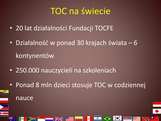 TOC na świecie 
• 20 lat działalności Fundacji TOCFE 
• Działalność w ponad 30 krajach świata – 6 
kontynentów 
• 250.000 nauczycieli na szkoleniach 
• Ponad 8 mln dzieci stosuje TOC w codziennej 
nauce 
 