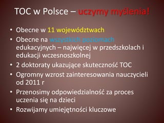 TOC w Polsce – uczymy myślenia! 
• Obecne w 11 województwach 
• Obecne na wszystkich poziomach 
edukacyjnych – najwięcej w przedszkolach i 
edukacji wczesnoszkolnej 
• 2 doktoraty ukazujące skuteczność TOC 
• Ogromny wzrost zainteresowania nauczycieli 
od 2011 r 
• Przenosimy odpowiedzialność za proces 
uczenia się na dzieci 
• Rozwijamy umiejętności kluczowe 
 