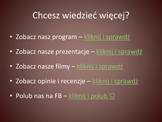 Chcesz wiedzieć więcej? 
• Zobacz nasz program – kliknij i sprawdź 
• Zobacz nasze prezentacje – kliknij i sprawdź 
• Zobacz nasze filmy – kliknij i sprawdź 
• Zobacz opinie i recenzje – kliknij i sprawdź 
• Polub nas na FB – kliknij i polub  
 