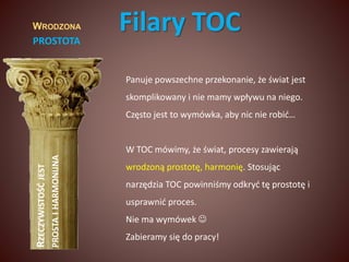 WRODZONA 
PROSTOTA 
RZECZYWISTOŚĆ JEST 
PROSTA I HARMONIJNA 
Filary TOC 
Panuje powszechne przekonanie, że świat jest 
skomplikowany i nie mamy wpływu na niego. 
Często jest to wymówka, aby nic nie robić… 
W TOC mówimy, że świat, procesy zawierają 
wrodzoną prostotę, harmonię. Stosując 
narzędzia TOC powinniśmy odkryć tę prostotę i 
usprawnić proces. 
Nie ma wymówek  
Zabieramy się do pracy! 
 