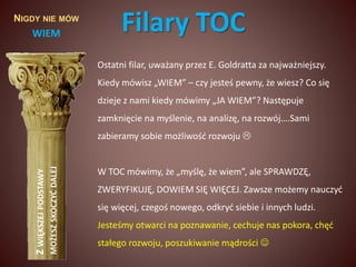 NIGDY NIE MÓW 
WIEM 
Z WIĘKSZEJ PODSTAWY 
MOŻESZ SKOCZYĆ DALEJ 
Filary TOC 
Ostatni filar, uważany przez E. Goldratta za najważniejszy. 
Kiedy mówisz „WIEM” – czy jesteś pewny, że wiesz? Co się 
dzieje z nami kiedy mówimy „JA WIEM”? Następuje 
zamknięcie na myślenie, na analizę, na rozwój….Sami 
zabieramy sobie możliwość rozwoju  
W TOC mówimy, że „myślę, że wiem”, ale SPRAWDZĘ, 
ZWERYFIKUJĘ, DOWIEM SIĘ WIĘCEJ. Zawsze możemy nauczyć 
się więcej, czegoś nowego, odkryć siebie i innych ludzi. 
Jesteśmy otwarci na poznawanie, cechuje nas pokora, chęć 
stałego rozwoju, poszukiwanie mądrości  
 