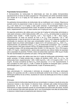Copy from GRASS          PID2011-05714




Propriedades farmacocinéticas
A farmacocinética de tocilizumabe foi determinada por meio de análise farmacocinética
populacional de um banco de dados composto de 1.793 pacientes com artrite reumatoide tratados
com infusão de 4 ou 8 mg/kg de TCZ durante uma hora, a cada quatro semanas, durante
24 semanas.

Os parâmetros farmacocinéticos de tocilizumabe não se modificaram com o tempo. Observou-se
aumento acima do proporcional à dose na área sob a curva (AUC) e na concentração mínima
(Cmin) com doses de 4 e 8 mg/kg a cada quatro semanas. A concentração máxima (Cmáx)
observada aumentou proporcionalmente à dose. No estado de equilíbrio, a AUC prevista e a Cmin
foram, respectivamente, 2,7 e 6,5 vezes maiores com 8 mg/kg que com 4 mg/kg.

Os seguintes parâmetros são válidos para uma dose de 8 mg/kg de tocilizumabe administrado a
cada quatro semanas: a AUC média prevista (±DP), a Cmin e a Cmáx de tocilizumabe no estado de
equilíbrio foram 35.000 ± 15.500 mcg·h/mL, 9,74 ± 10,5 mcg/mL e 183 ± 85,6 mcg/mL,
respectivamente. As taxas de acúmulo da AUC e da Cmáx foram pequenas: 1,22 e 1,06,
respectivamente. A taxa de acúmulo foi maior para a Cmin (2,35), o que é esperado com base na
contribuição do clearance não linear para concentrações menores. O estado de equilíbrio foi
atingido depois da primeira administração e depois de 8 e 20 semanas para Cmáx, AUC e Cmin,
respectivamente. Os parâmetros AUC,Cmin e Cmáx do tocilizumabe aumentaram com o aumento
do peso corporal. Para peso corporal ≥100 kg, as médias previstas de AUC, Cmin e Cmáx no estado
de equilíbrio (média ± DP) de tocilizumabe foram 55.500 ± 14.100 mcg.h/mL, 19,0 ± 12,0 mcg/mL
e 269 ± 57 mcg/mL, respectivamente, valores estes superiores aos valores médios de exposição
para a população de pacientes. Portanto, doses de tocilizumabe superiores a 800 mg por infusão
não são recomendadas em pacientes com peso ≥100 kg (vide Posologia).

Os parâmetros a seguir são válidos para dose de 4 mg/kg de tocilizumabe administrada a cada
quatro semanas. A média prevista para o estado de equilíbrio (±DP), AUC, Cmin e Cmáx de
tocilizumabe foram, respectivamente, 1.300 ± 5.800 mcg·h/mL, 1,49 ± 2,13 mcg/mL e 88,3 ± 41,4
mcg/mL. As taxas cumulativas da AUC e Cmáx foram pequenas, 1,11 e 1,02, respectivamente. A
taxa cumulativa foi maior para Cmin (1,96). O estado de equilíbrio foi alcançado após a primeira
administração para Cmáx e AUC, respectivamente, e após 16 semanas para Cmin.

Distribuição
Após administração I.V., tocilizumabe é eliminado da circulação em duas fases (eliminação
bifásica). Em pacientes com AR, o volume de distribuição central foi de 3,5 litros, e o volume de
distribuição periférico foi de 2,9 litros, resultando em volume de distribuição de 6,4 litros no estado
de equilíbrio.

Eliminação
O clearance total de tocilizumabe depende de sua concentração no sangue e resulta da soma dos
clearances lineares e não lineares. O clearance linear, estimado pela análise farmacocinética
populacional, foi de 12,5 mL/h. O clearance não linear, dependente da concentração,
desempenha um papel importante quando as concentrações de tocilizumabe são baixas. Quando
a via de clearance não linear está saturada, isto é, com concentrações mais altas de tocilizumabe,
o clearance é determinado principalmente pelo clearance linear.




                                                                                                    10
 