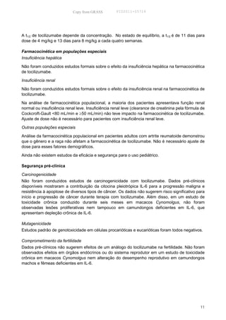Copy from GRASS         PID2011-05714




A t1/2 de tocilizumabe depende da concentração. No estado de equilíbrio, a t1/2 é de 11 dias para
dose de 4 mg/kg e 13 dias para 8 mg/kg a cada quatro semanas.

Farmacocinética em populações especiais
Insuficiência hepática

Não foram conduzidos estudos formais sobre o efeito da insuficiência hepática na farmacocinética
de tocilizumabe.

Insuficiência renal

Não foram conduzidos estudos formais sobre o efeito da insuficiência renal na farmacocinética de
tocilizumabe.

Na análise de farmacocinética populacional, a maioria dos pacientes apresentava função renal
normal ou insuficiência renal leve. Insuficiência renal leve (clearance de creatinina pela fórmula de
Cockcroft-Gault <80 mL/min e ≥50 mL/min) não teve impacto na farmacocinética de tocilizumabe.
Ajuste de dose não é necessário para pacientes com insuficiência renal leve.

Outras populações especiais

Análise da farmacocinética populacional em pacientes adultos com artrite reumatoide demonstrou
que o gênero e a raça não afetam a farmacocinética de tocilizumabe. Não é necessário ajuste de
dose para esses fatores demográficos.

Ainda não existem estudos da eficácia e segurança para o uso pediátrico.

Segurança pré-clínica

Carcinogenicidade
Não foram conduzidos estudos de carcinogenicidade com tocilizumabe. Dados pré-clínicos
disponíveis mostraram a contribuição da citocina pleiotrópica IL-6 para a progressão maligna e
resistência à apoptose de diversos tipos de câncer. Os dados não sugerem risco significativo para
início e progressão de câncer durante terapia com tocilizumabe. Além disso, em um estudo de
toxicidade crônica conduzido durante seis meses em macacos Cynomolgus, não foram
observadas lesões proliferativas nem tampouco em camundongos deficientes em IL-6, que
apresentam depleção crônica de IL-6.

Mutagenicidade
Estudos padrão de genotoxicidade em células procarióticas e eucarióticas foram todos negativos.

Comprometimento da fertilidade
Dados pré-clínicos não sugerem efeitos de um análogo do tocilizumabe na fertilidade. Não foram
observados efeitos em órgãos endócrinos ou do sistema reprodutor em um estudo de toxicidade
crônica em macacos Cynomolgus nem alteração do desempenho reprodutivo em camundongos
machos e fêmeas deficientes em IL-6.




                                                                                                  11
 